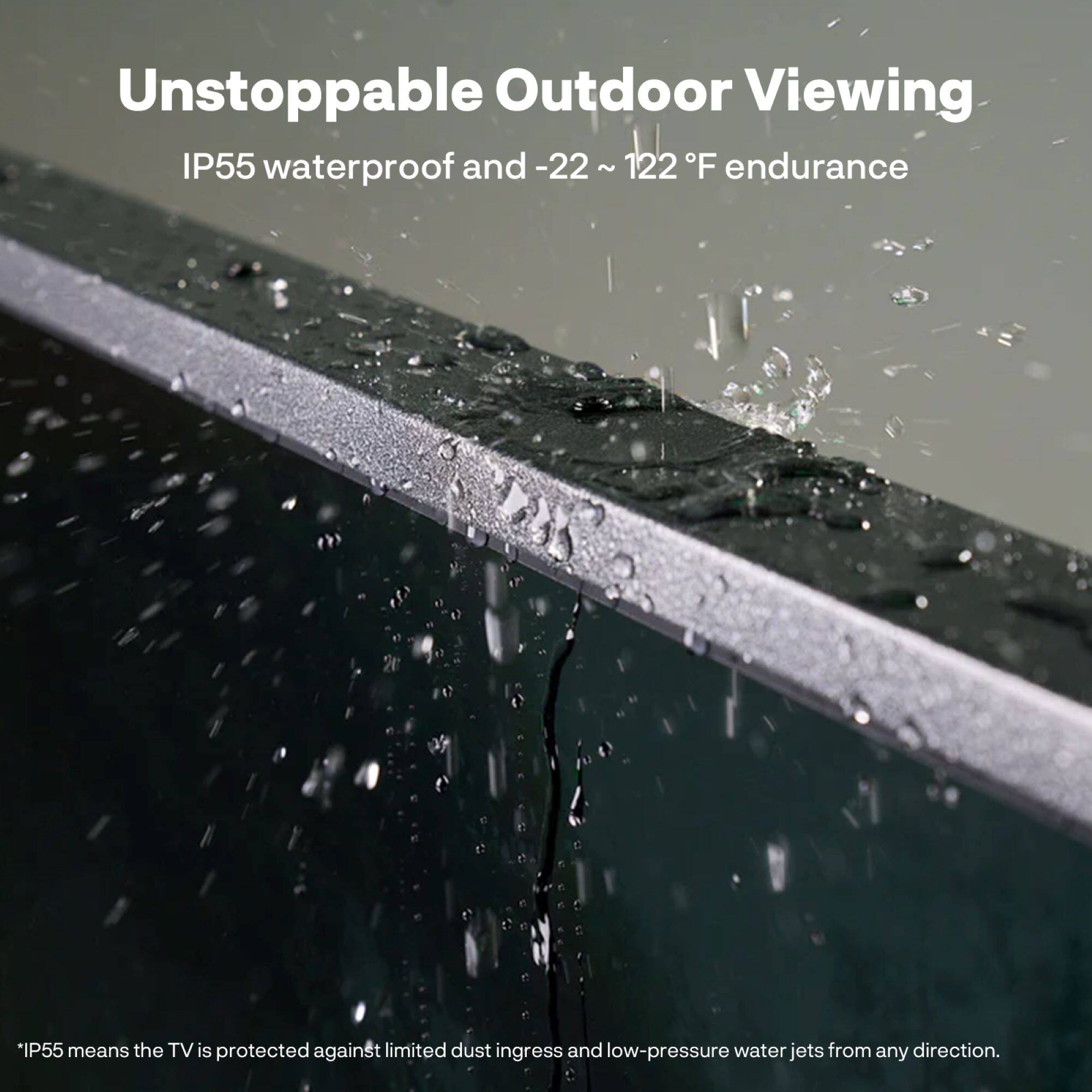Unstoppable Outdoor Viewing  
IP55 waterproof and -22 ~ 122°F endurance  

IP55 means the TV is protected against limited dust ingress and low-pressure water jets from any direction.