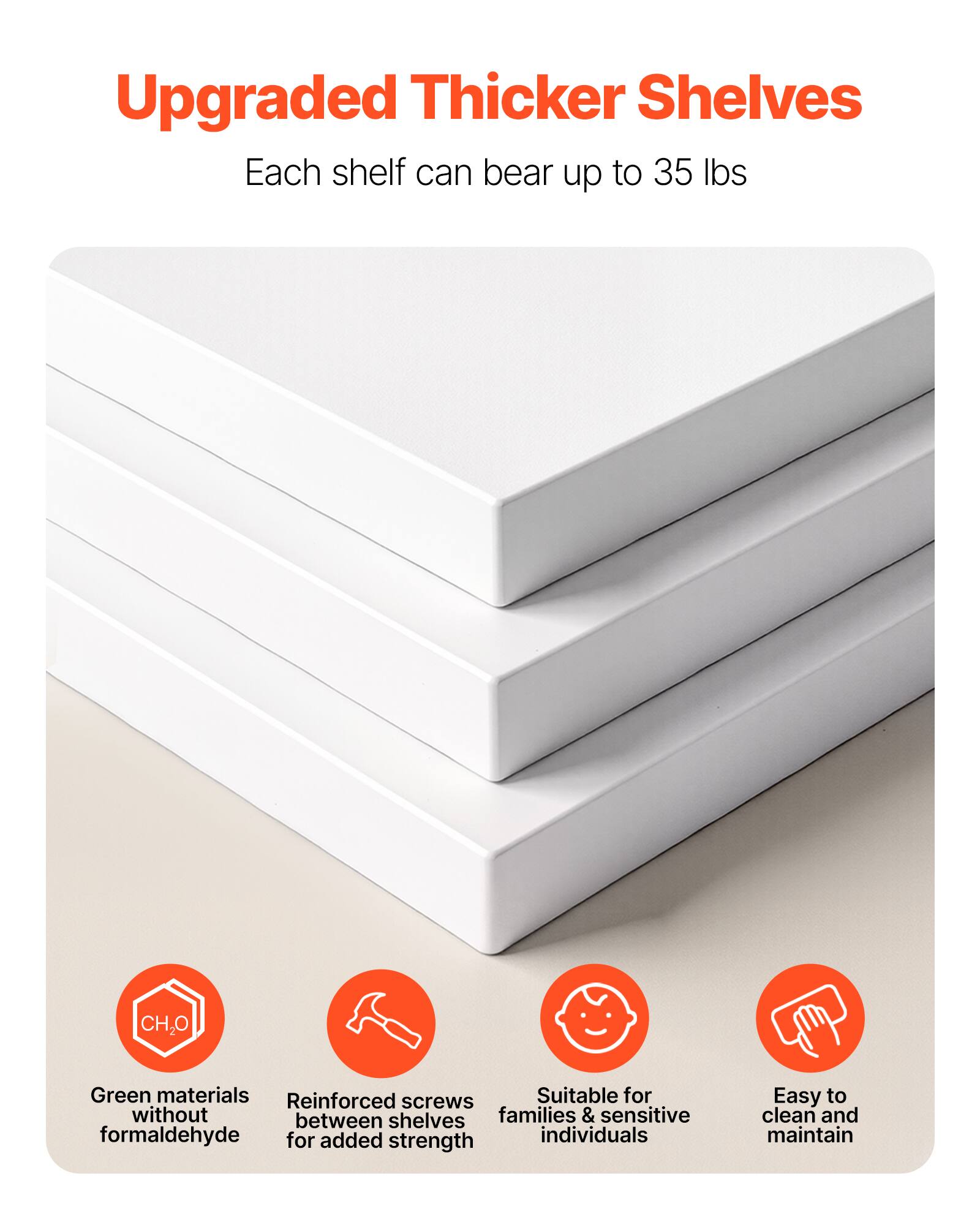 Upgraded Thicker Shelves  
Each shelf can bear up to 35 lbs  

- Green materials without formaldehyde  
- Reinforced screws between shelves for added strength  
- Suitable for families & sensitive individuals  
- Easy to clean and maintain