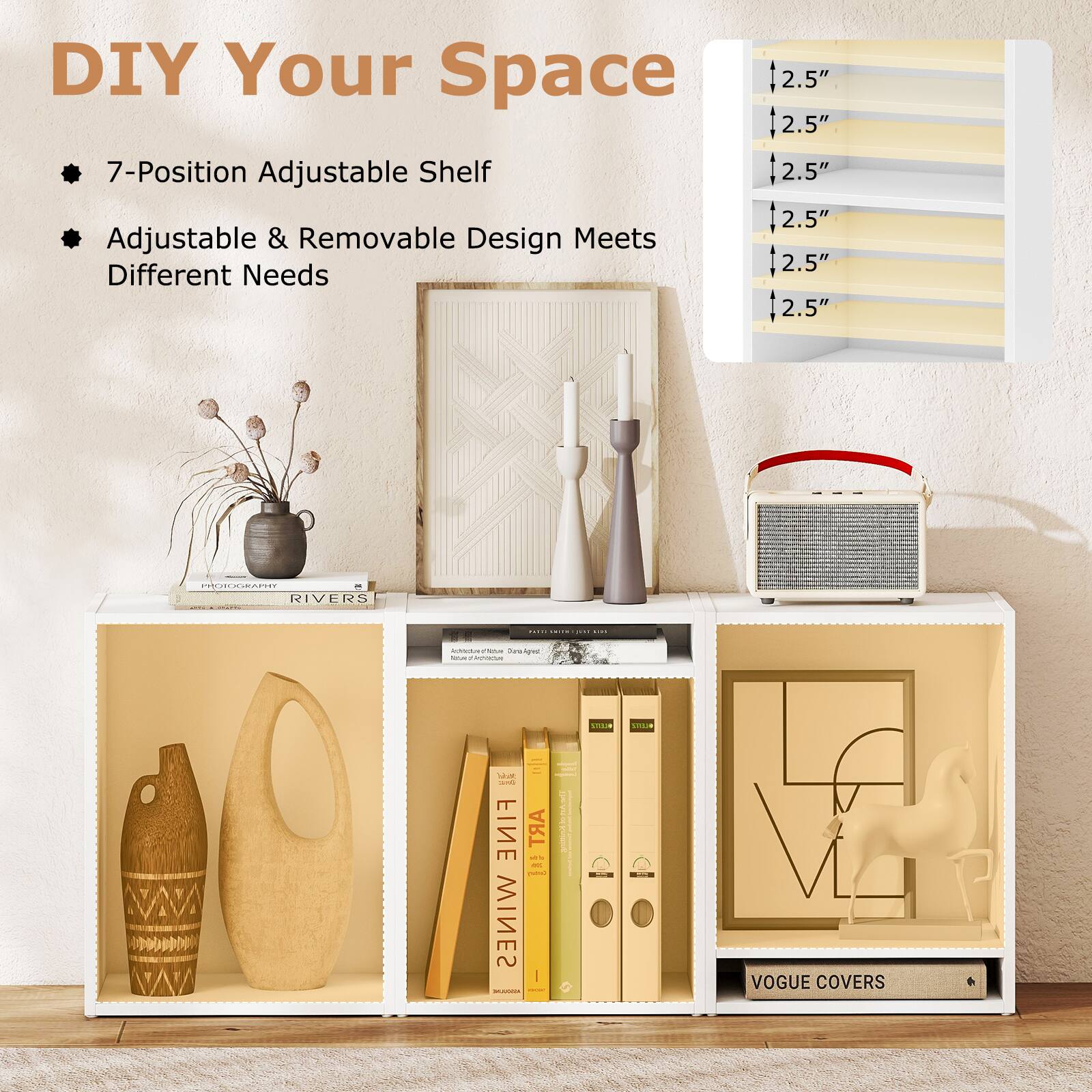 DIY Your Space

- 7-Position Adjustable Shelf
- Adjustable & Removable Design Meets Different Needs

2.5"  
2.5"  
2.5"  
2.5"  
2.5"  
2.5"  

RIVERS  
FINE  
WINES  
VOGUE COVERS