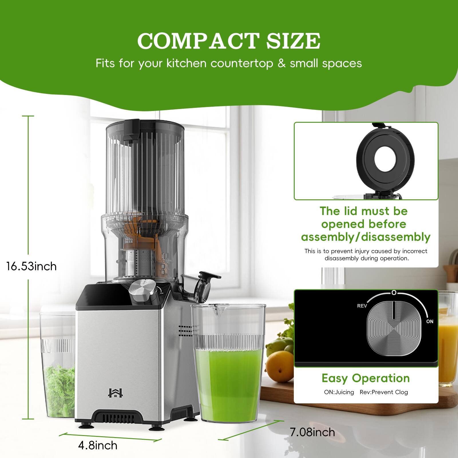 COMPACT SIZE  
Fits for your kitchen countertop & small spaces  

16.53 inch  

The lid must be opened before assembly/disassembly  
This is to prevent injury caused by incorrect disassembly during operation.  

Easy Operation  
ON: Juicing  
REV: Prevent Clog  

4.8 inch  
7.08 inch
