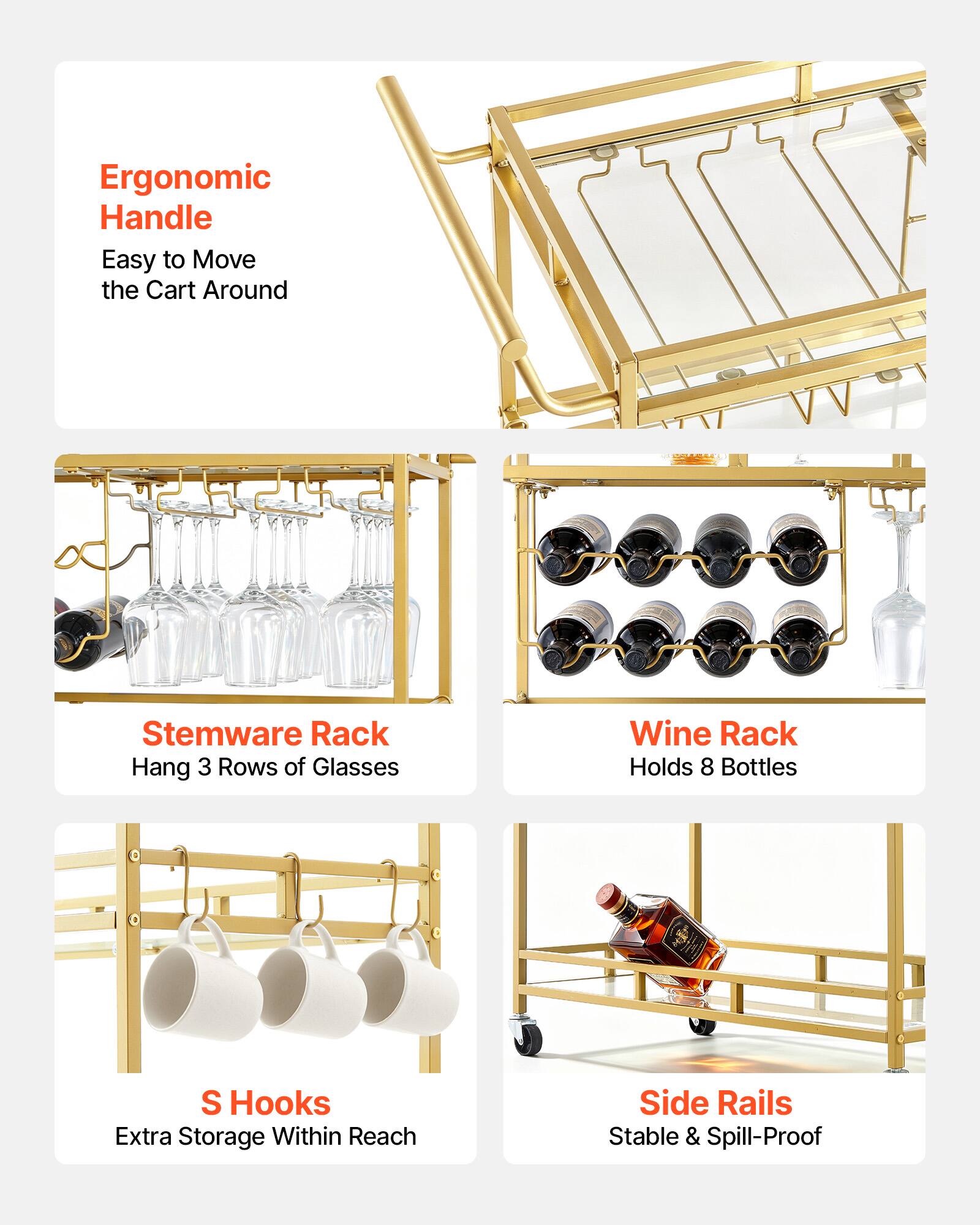 Ergonomic Handle: Easy to Move the Cart Around  
Stemware Rack: Hang 3 Rows of Glasses  
Wine Rack: Holds 8 Bottles  
S Hooks: Extra Storage Within Reach  
Side Rails: Stable & Spill-Proof