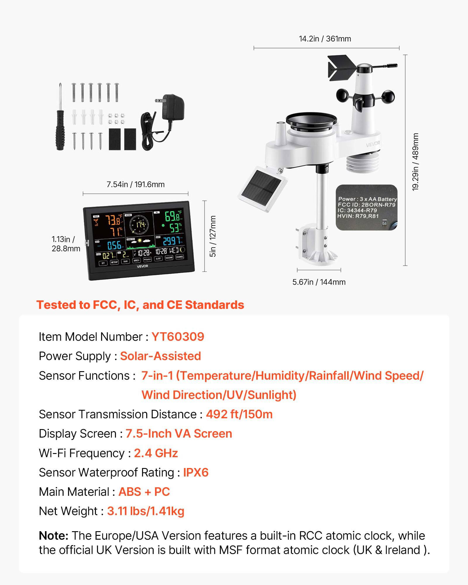 14.2in / 361mm  
4.2in / 106mm  
1.13in / 28.8mm  
7.54in / 191.6mm  
738  
698  
1  
53  
10  
056  
2997  
128-28 E 02 2 - - VEVOR  
127mm - 5in  
VEVOR Power: 3 AA Battery  
FCC ID: 2BORN-R79  
IC: 34344-R79  
HVIN: R79.R81  
489mm / 19.29in  
5.67in / 144mm  

Tested to FCC, IC, and CE Standards  
Item Model Number: YT60309  
Power Supply: Solar-Assisted  
Sensor Functions: 7-in-1 (Temperature/Humidity/Rainfall/Wind Speed/Wind Direction/UV/Sunlight)  
Sensor Transmission Distance: 492 ft/150m  
Display Screen: 7.5-Inch VA Screen  
Wi