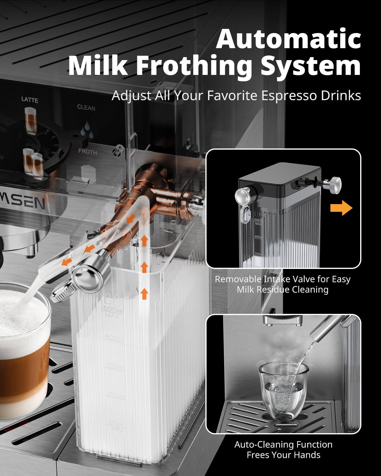 LATTE Automatic Milk Frothing System  
Adjust All Your Favorite Espresso Drinks  

CLEAN FROTH  
MSEN 500  
MAX 400ml  
Removable Intake Valve for Easy Milk Residue Cleaning  
500ml  
300ml  
200ml  
100ml  
MIN  
Auto-Cleaning Function Frees Your Hands