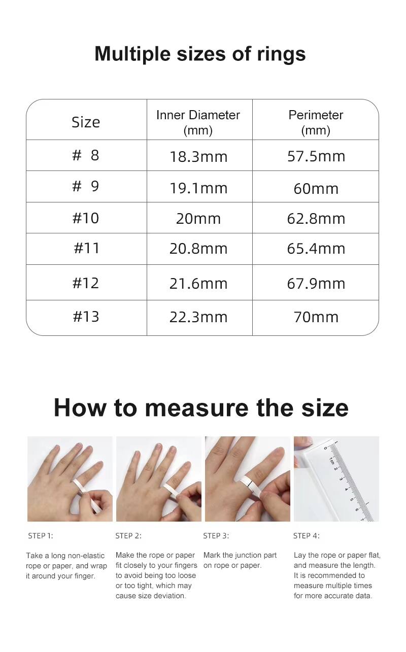 Multiple sizes of rings

| Size | Inner Diameter (mm) | Perimeter (mm) |
|------|-------------------|---------------|
| # 8  | 18.3mm            | 57.5mm        |
| # 9  | 19.1mm            | 60mm          |
| #10  | 20mm             | 62.8mm        |
| #11  | 20.8mm            | 65.4mm        |
| #12  | 21.6mm            | 67.9mm        |
| #13  | 22.3mm            | 70mm          |

How to measure the size

STEP 1: Take a long non-elastic rope or paper, and wrap it around your finger.

STEP 2: Make the rope or paper fit closely to your fingers to avoid being too loose or too tight, which may cause size deviation.

STEP 3: Mark the junction part on rope or paper.

STEP 4: Lay the rope or paper flat, and measure the length. It is recommended to measure multiple times for more accurate data.