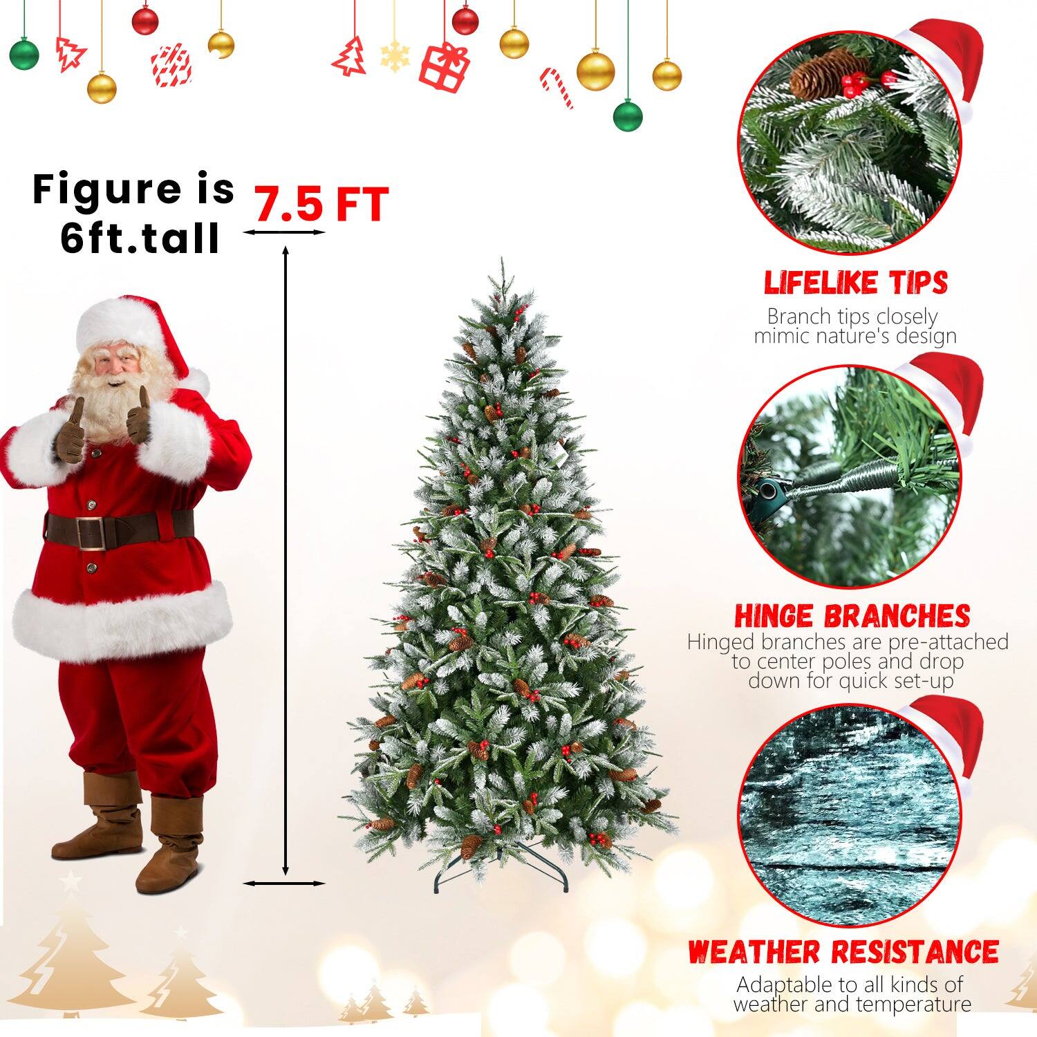 Figure is 7.5 FT  
6ft. tall  

LIFELIKE TIPS  
Branch tips closely mimic nature's design  

HINGE BRANCHES  
Hinged branches are pre-attached to center poles and drop down for quick set-up  

WEATHER RESISTANCE  
Adaptable to all kinds of weather and temperature