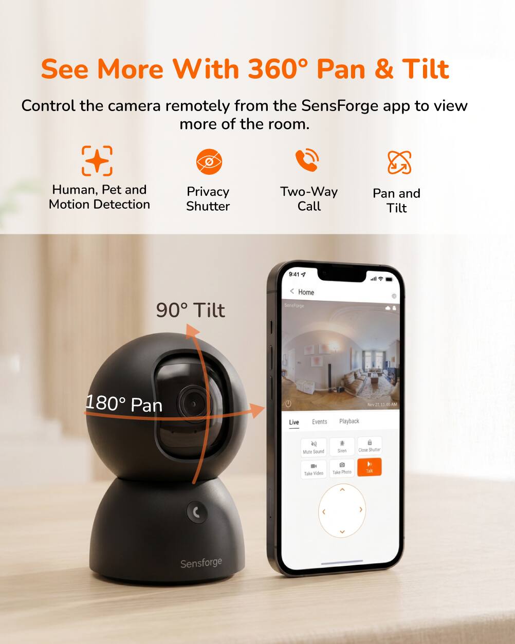 See More With 360° Pan & Tilt

Control the camera remotely from the SensForge app to view more of the room.

- Human, Pet and Motion Detection
- Privacy Shutter
- Two-Way Call
- Pan and Tilt

90° Tilt

180° Pan

Live Events Playback

Mute Sound Siren Close Shutter Take Video Take Photo Talk

Sensforge
