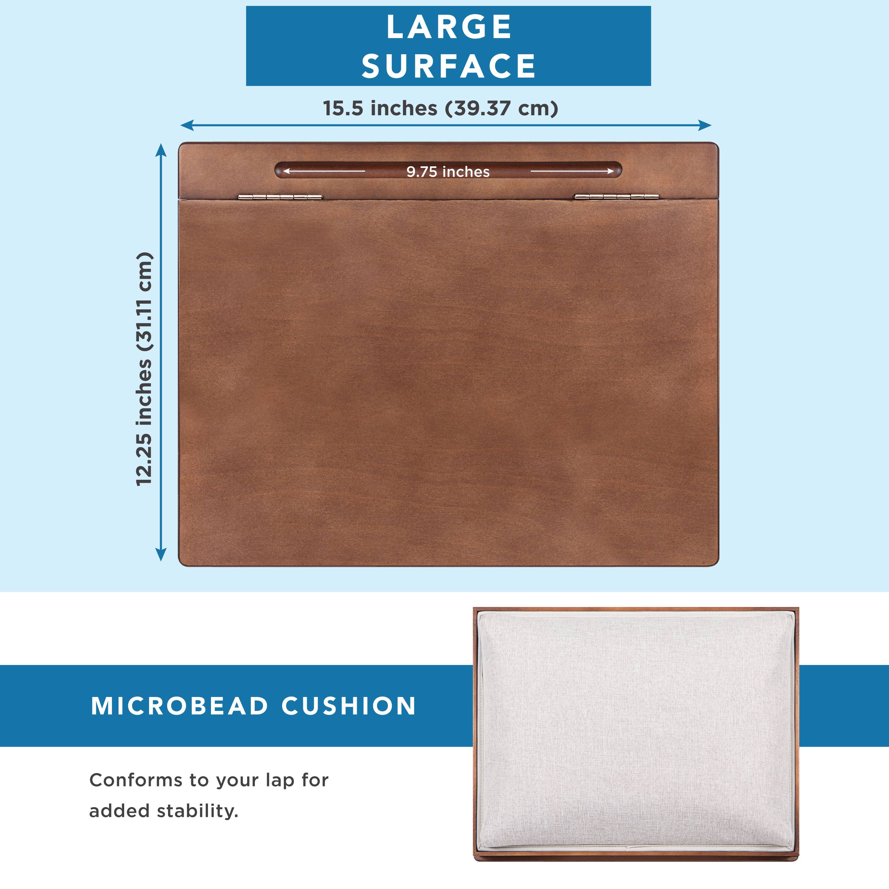 LARGE SURFACE  
15.5 inches (39.37 cm)  
9.75 inches (24.77 cm)  
12.25 inches (31.11 cm)  

MICROBEAD CUSHION  
Conforms to your lap for added stability.