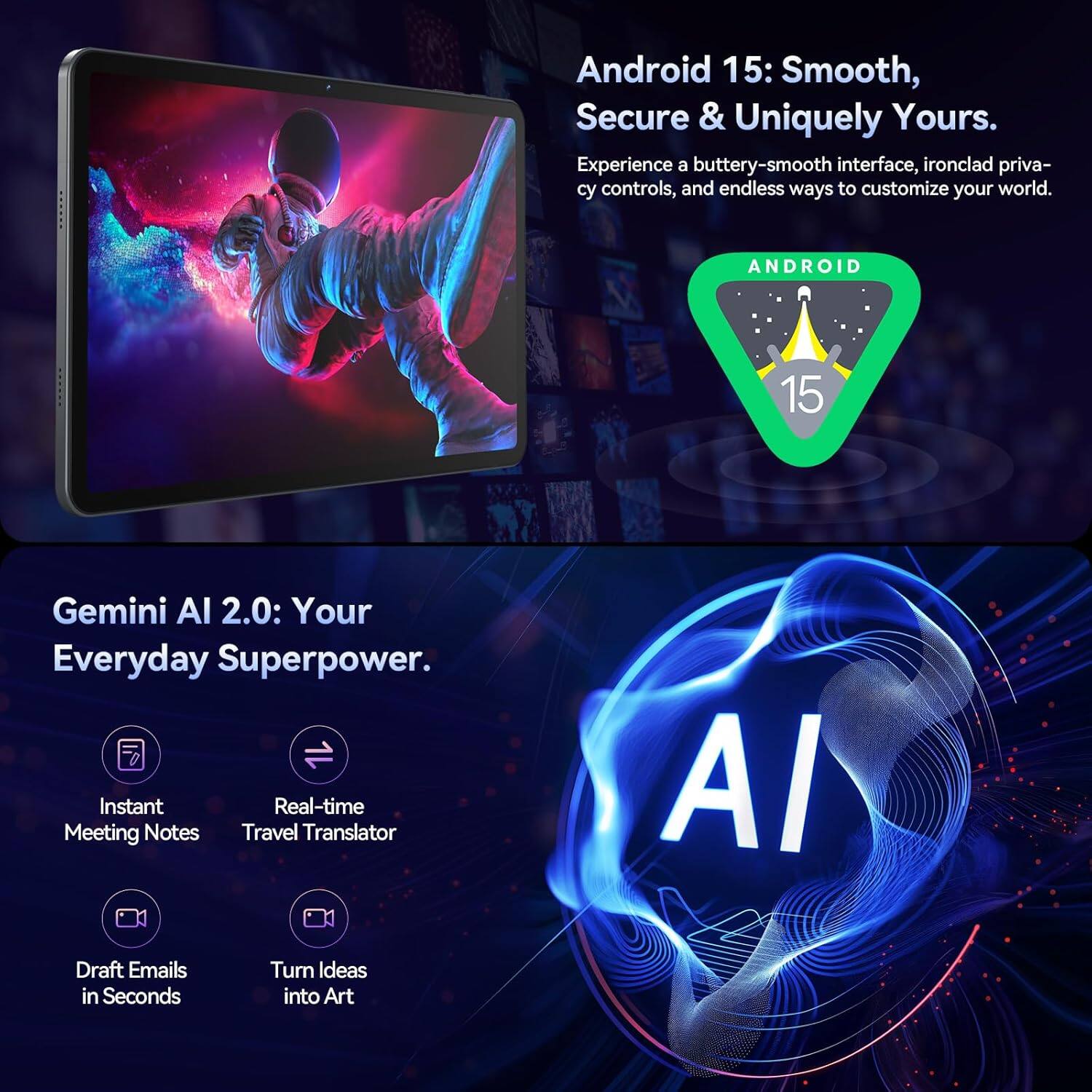 Android 15: Smooth, Secure & Uniquely Yours.  
Experience a buttery-smooth interface, ironclad privacy controls, and endless ways to customize your world.  

ANDROID 15 Gemini AI 2.0: Your Everyday Superpower.  
Instant Real-time Meeting Notes  
Travel Translator  
Draft Emails in Seconds  
Turn Ideas into Art