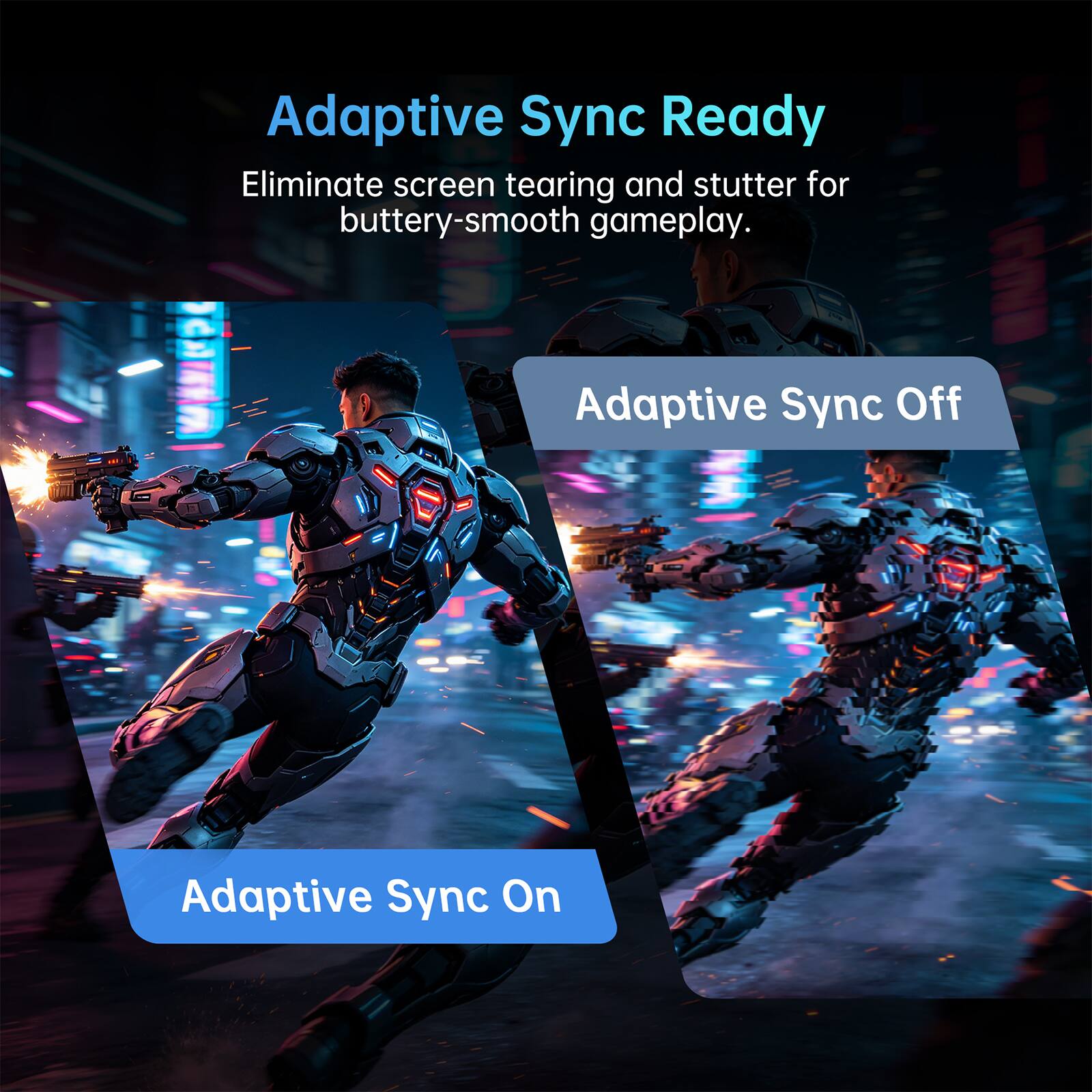 Adaptive Sync Ready  
Eliminate screen tearing and stutter for buttery-smooth gameplay.  

Adaptive Sync Off  
Adaptive Sync On