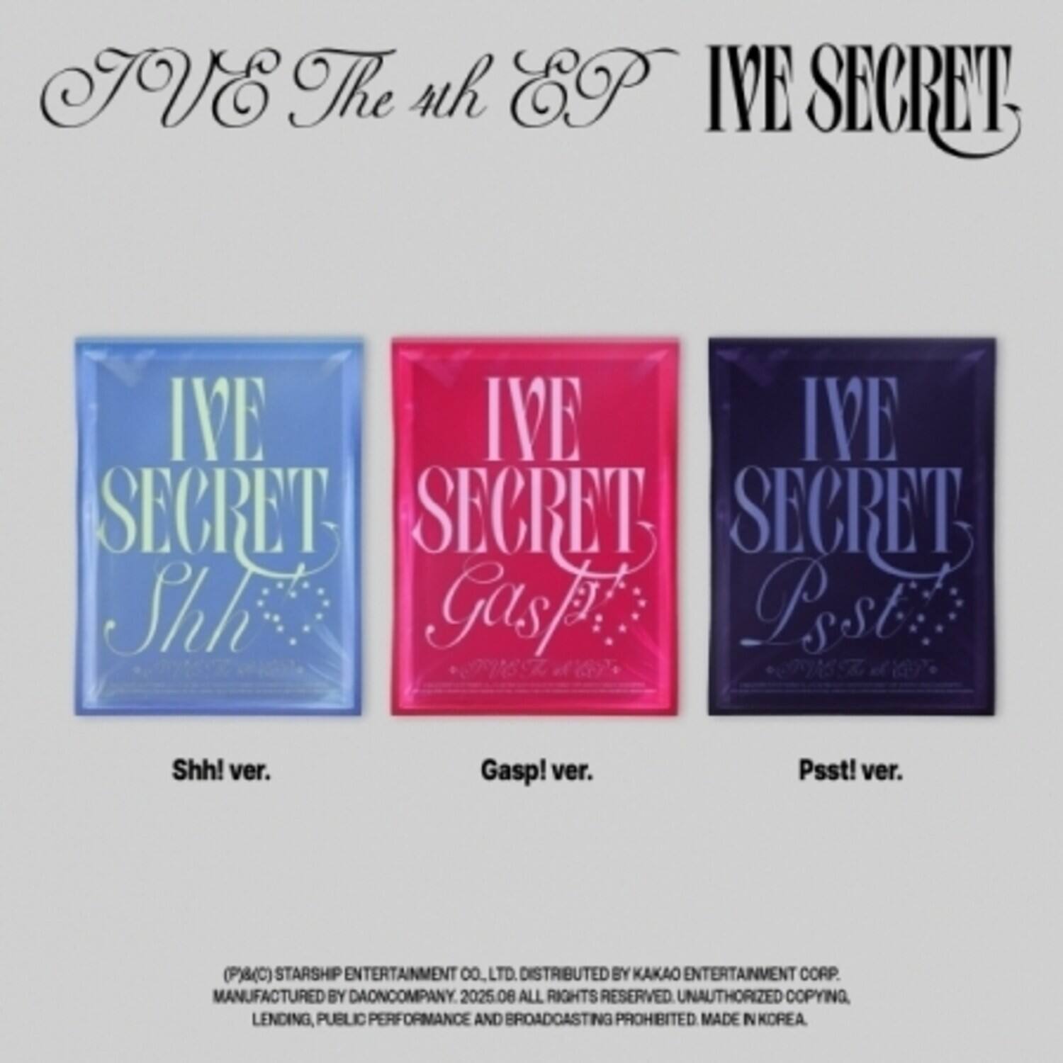 IVE The 4th EP  
IVE SECRET  

IVE SECRET  
Shhh! ver.  

IVE SECRET  
Gasp! ver.  

IVE SECRET  
Psst! ver.  

(P)(C) STARSHIP ENTERTAINMENT CO., LTD.  
DISTRIBUTED BY KAKAO ENTERTAINMENT CORP.  
MANUFACTURED BY DAONCOMPANY, 2025.08  
ALL RIGHTS RESERVED. UNAUTHORIZED COPYING, LENDING, PUBLIC PERFORMANCE AND BROADCASTING PROHIBITED. MADE IN KOREA.