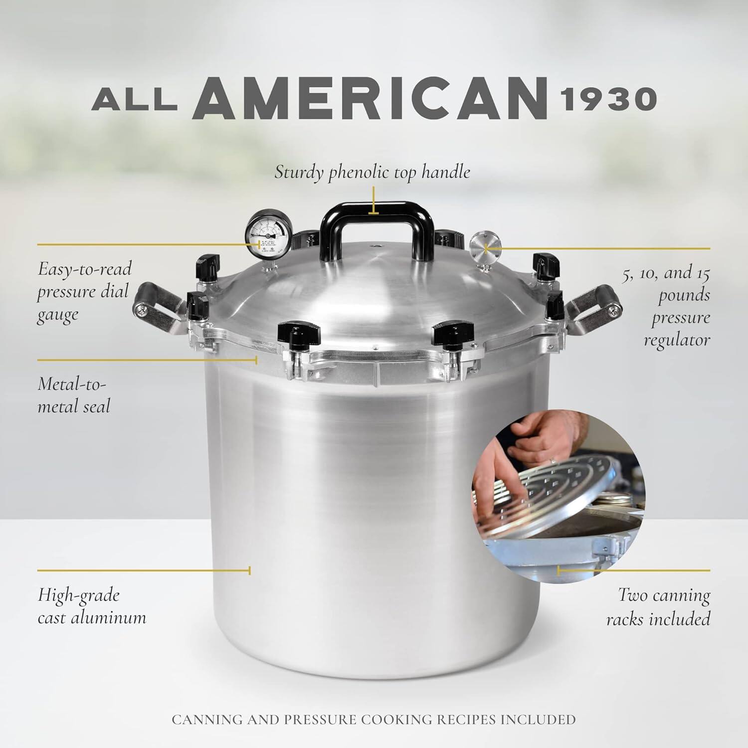 ALL AMERICAN 1930  
Sturdy phenolic top handle  
Easy-to-read pressure dial gauge  
5, 10, and 15 pounds pressure regulator  
Metal-to-metal seal  
High-grade cast aluminum  
Two canning racks included  
CANNING AND PRESSURE COOKING RECIPES INCLUDED