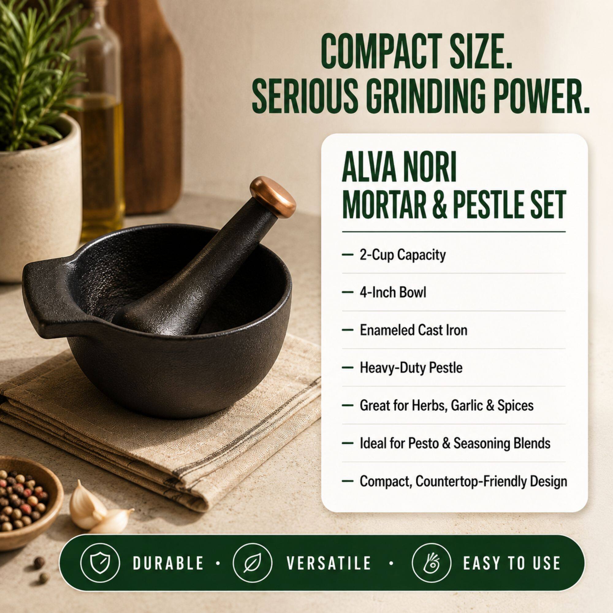 COMPACT SIZE. SERIOUS GRINDING POWER.  
ALVA NORI MORTAR & PESTLE SET  
- 2-Cup Capacity  
- 4-Inch Bowl  
- Enamel Cast Iron  
- Heavy-Duty Pestle  
- Great for Herbs, Garlic & Spices  
- Ideal for Pesto & Seasoning Blends  
- Compact, Countertop-Friendly Design  

DURABLE • VERSATILE • EASY TO USE