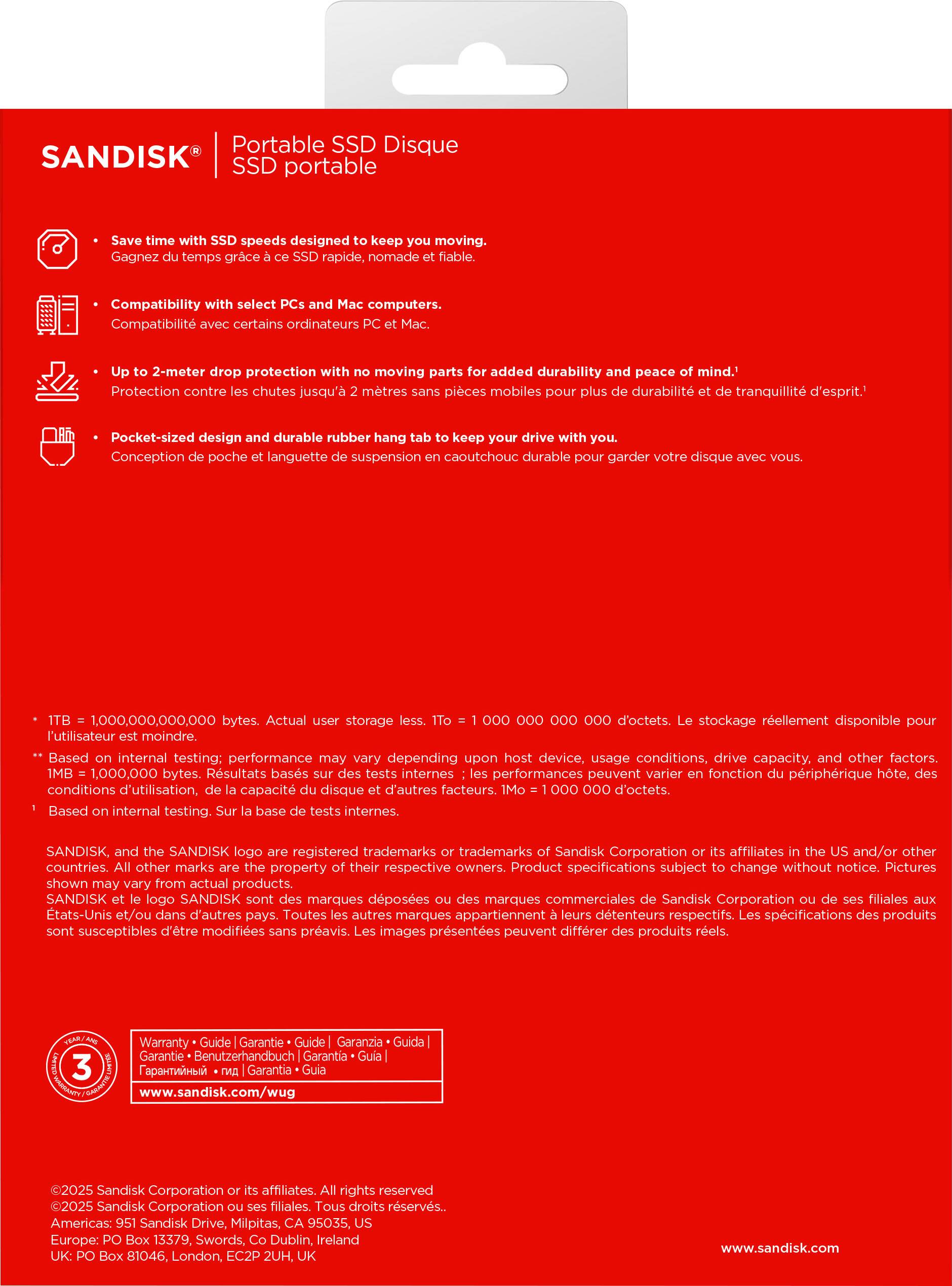 Here is the corrected and grouped text:

---

**Portable SSD Disque**

- **Save time with SSD speeds designed to keep you moving.**  
  *Gagnez du temps grâce à un SSD rapide, nomade et fiable.*  
  *Gagnez du temps grâce à un SSD rapide, nomade et fiable.*

- **Compatibility with select PCs and Mac computers.**  
  *Compatibilité avec certains ordinateurs PC et Mac.*

- **Up to 2-meter drop protection with no moving parts for added durability and peace of mind.**  
  *Protection contre les chutes jusqu'à 2 mètres sans pièces mobiles pour une durabilité et tranquillité d'esprit.*

- **Pocket-sized design and durable rubber hang tab to keep your drive with you.**  
  *Conception de poche et languette de suspension en caoutchouc durable pour garder votre disque avec vous.*

---

**Technical Details:**

- **1 TB = 1,000,000,000,000 bytes.**  
  *1 To = 1,000,000,000,000 octets.*  
  *Le stockage réellement disponible pour l'utilisateur est moindre.*

- **Based on internal testing: performance may vary depending on host device, usage conditions, drive capacity, and other factors.**  
  *Résultats basés sur des tests internes : les performances peuvent varier en fonction du périphérique hôte, des conditions d'utilisation, de la capacité du disque et d'autres facteurs.*

---

**Disclaimer:**

- **SANDISK, SANDISK logo are registered trademarks of Sandisk Corporation and/or its affiliates and/or other companies.**  
  *SANDISK, le logo SANDISK sont des marques déposées de Sandisk Corporation et/ou de ses filiales et/ou d'autres sociétés.*

---

**Warranty Information:**

- **Warranty • Garantie • Garantía • Guida • Garantie • Garantía • Гарантия • Гарантия • Garantia • Гарантия • Garantía**  
  *Fapianthwî • Mal • Garantía*

---

**Contact Information:**

- **©2025 Sandisk Corporation or its affiliates. All rights reserved.**  
 
