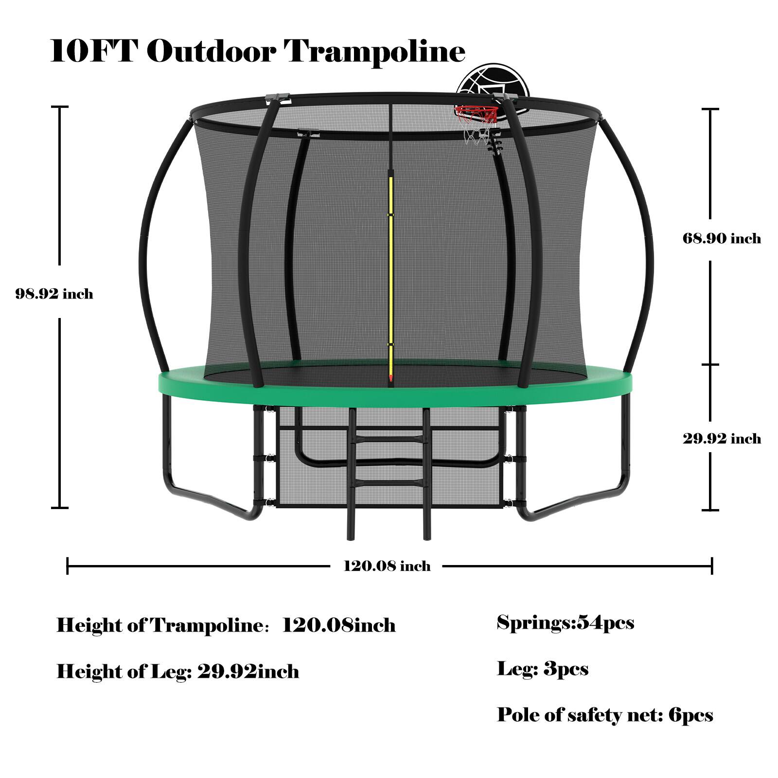 10FT Outdoor Trampoline

- Height of Trampoline: 120.08 inch
- Height of Leg: 29.92 inch
- Springs: 54pcs
- Leg: 3pcs
- Pole of safety net: 6pcs

Dimensions:
- Diameter: 98.92 inch
- Width: 68.90 inch
- Depth: 29.92 inch