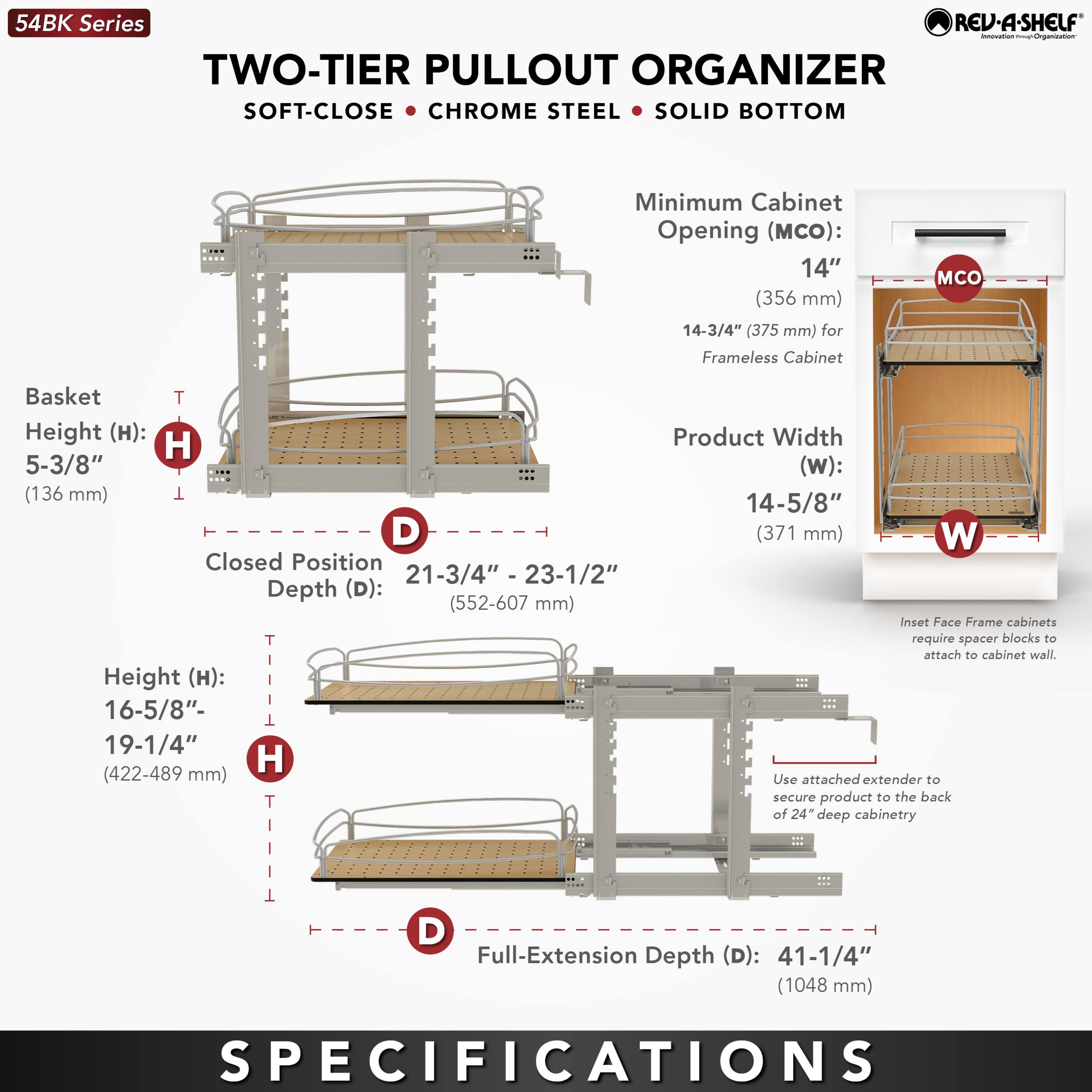 54BK Series  
TWO-TIER PULLOUT ORGANIZER  
SOFT-CLOSE • CHROME STEEL • SOLID BOTTOM  

Minimum Cabinet Opening (MCO):  
14" (356 mm)  
14-3/4" (375 mm) for Frameless Cabinet  

Basket Height (H):  
5-3/8" (136 mm)  

Closed Position Depth (D):  
21-3/4" - 23-1/2" (552-607 mm)  

Height (H):  
16-5/8" - 19-1/4" (422-489 mm)  

Product Width (W):  
14-5/8" (371 mm)  

Full-Extension Depth (D):  
41-1/4" (1048 mm)  

Inset Face Frame cabinets require spacer blocks to attach to cabinet wall. Use attached extender to secure product to the back of 24" deep cabinetry.  

SPECIFICATIONS