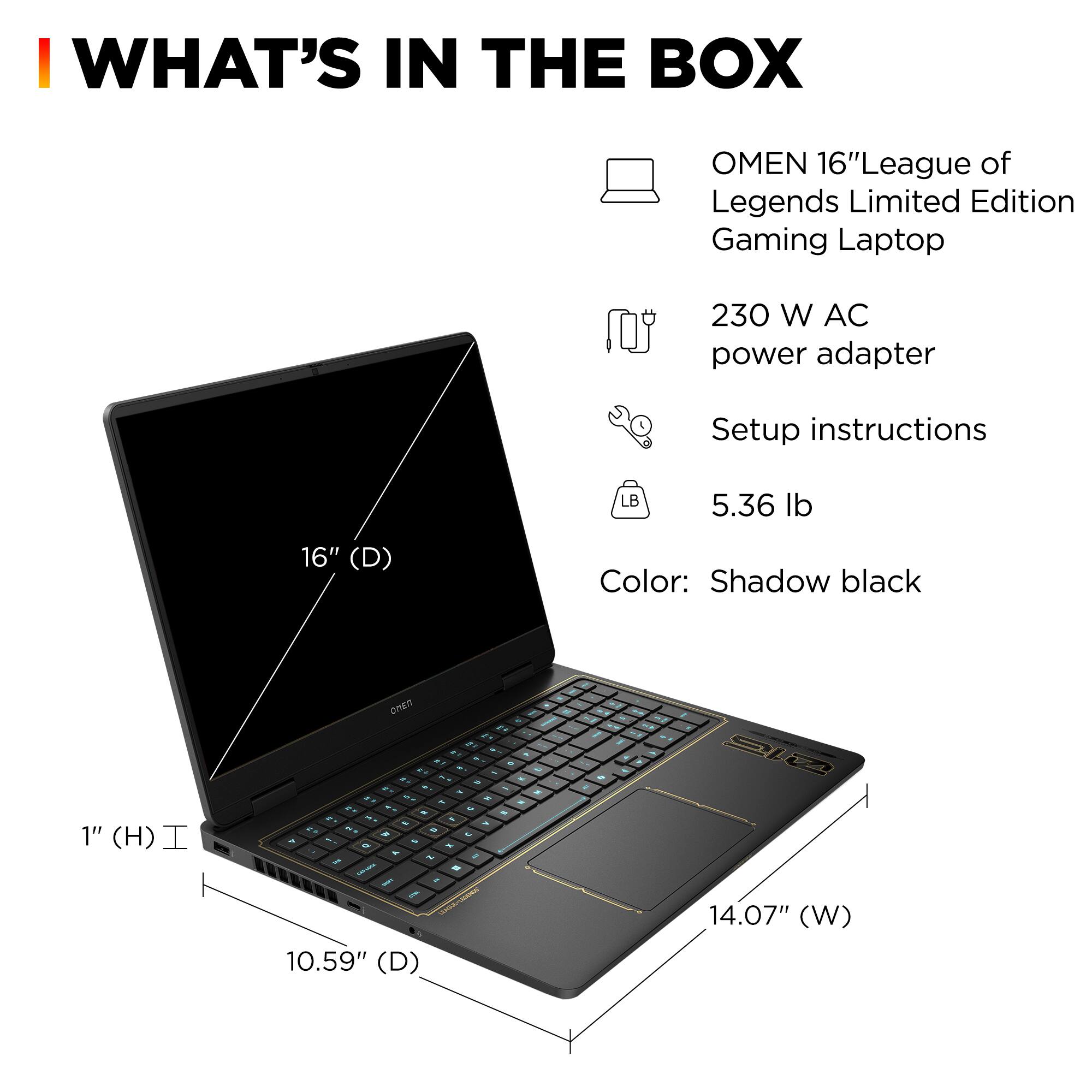 **WHAT'S IN THE BOX**

- OMEN 16" League of Legends Limited Edition Gaming Laptop
- 230 W AC power adapter
- Setup instructions
- 5.36 lb
- Color: Shadow black

**Dimensions:**
- 16" (D)
- 14.07" (W)
- 10.59" (D)
- 1" (H)