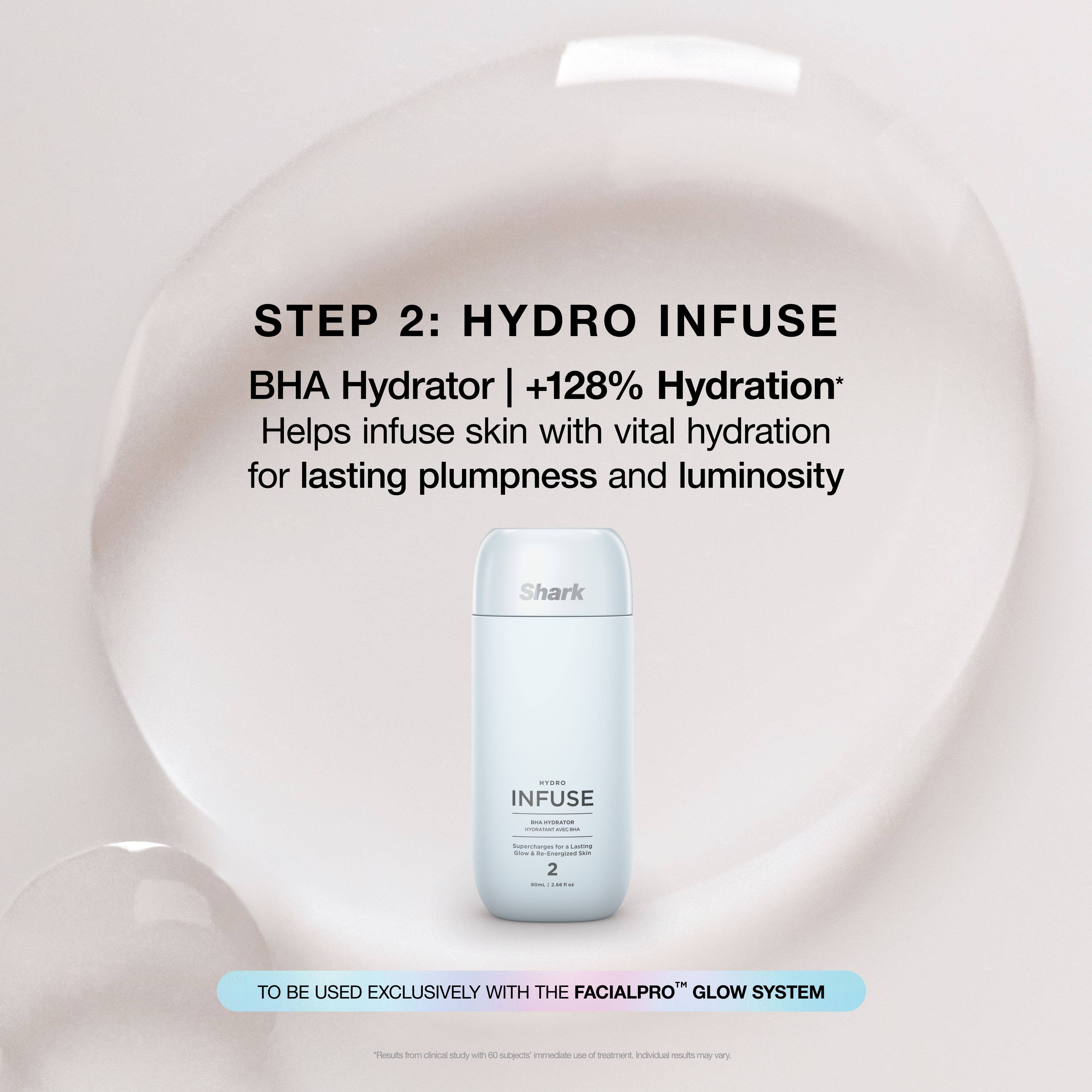 STEP 2: HYDRO INFUSE  
BHA Hydrator | +128% Hydration*  
Helps infuse skin with vital hydration for lasting plumpness and luminosity  

TO BE USED EXCLUSIVELY WITH THE FACIALPRO™ GLOW SYSTEM  

*Results from clinical study with 50 subjects. Individual results may vary.