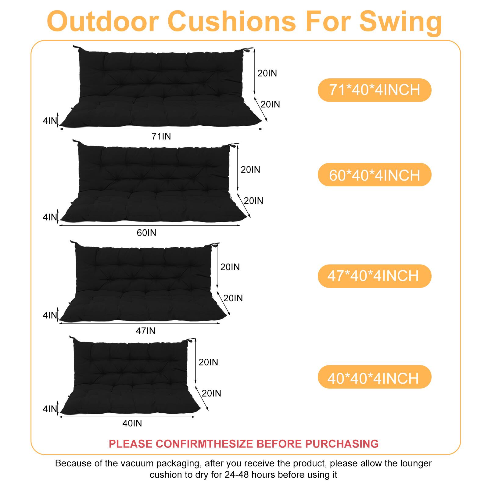 Outdoor Cushions For Swing

- 71*40*4INCH
- 60*40*4INCH
- 47*40*4INCH
- 40*40*4INCH

PLEASE CONFIRM THE SIZE BEFORE PURCHASING

Because of the vacuum packaging, after you receive the product, please allow the lounger cushion to dry for 24-48 hours before using it