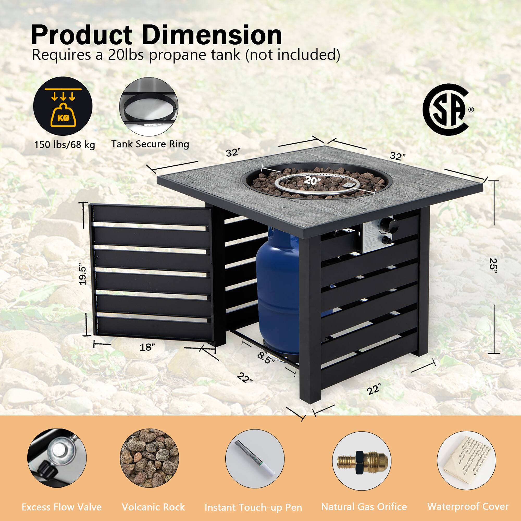 Product Dimension  
Requires a 20lbs propane tank (not included)  

150 lbs/68 kg  
Tank Secure Ring  
32"  
32"  
20"  
19.5"  
18"  
8.5"  
22"  
22"  

Excess Flow Valve  
Volcanic Rock  
Instant Touch-up Pen  
Natural Gas Orifice  
Waterproof Cover