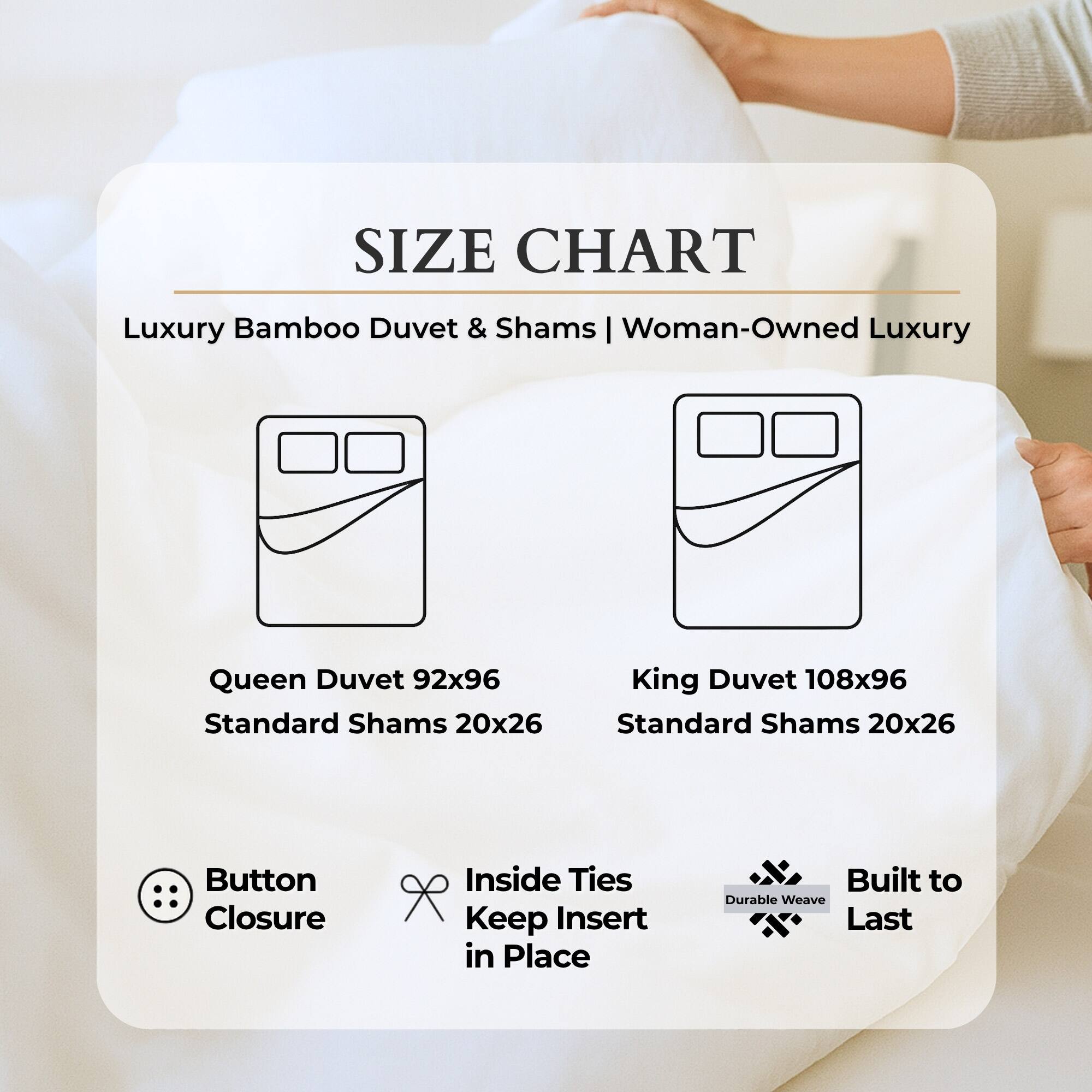 **SIZE CHART**

Luxury Bamboo Duvet & Shams | Woman-Owned Luxury

- **Queen Duvet** 92x96  
  Standard Shams 20x26

- **King Duvet** 108x96  
  Standard Shams 20x26

**Features:**
- Button Closure
- Inside Ties Keep Insert in Place
- Built to Durable Weave Last