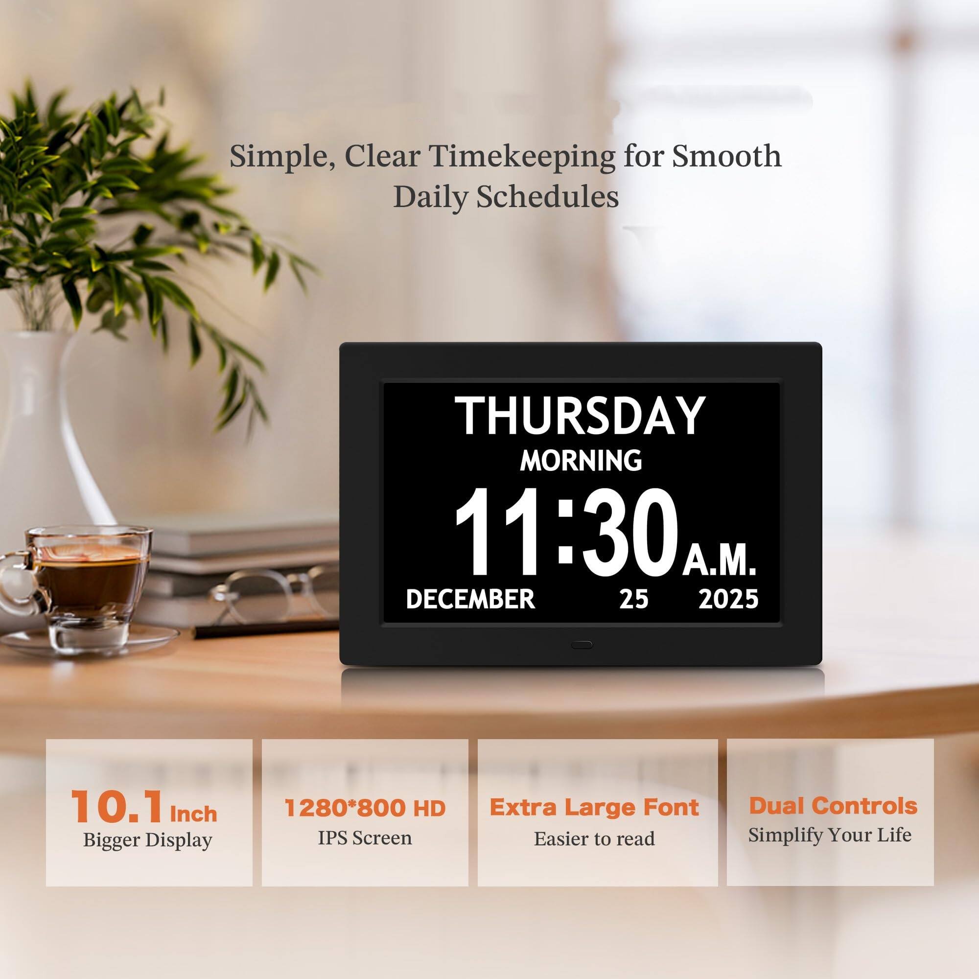 Simple, Clear Timekeeping for Smooth Daily Schedules

THURSDAY MORNING  
11:30 A.M.  
DECEMBER 25 2025

10.1 Inch Bigger Display  
1280*800 HD IPS Screen  
Extra Large Font Easier to read  
Dual Controls Simplify Your Life