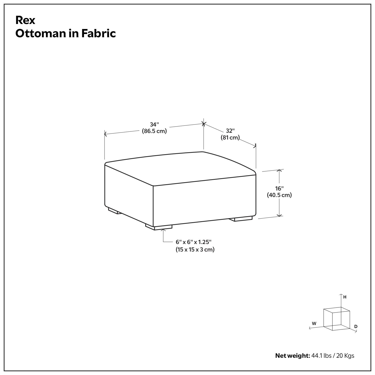Rex Ottoman in Fabric

- Height (H): 34" (86.5 cm)
- Width (W): 32" (81 cm)
- Depth (D): 16" (40.5 cm)
- Feet: 6" x 6" x 1.25" (15 x 15 x 3 cm)

Net weight: 44.1 lbs / 20 Kgs