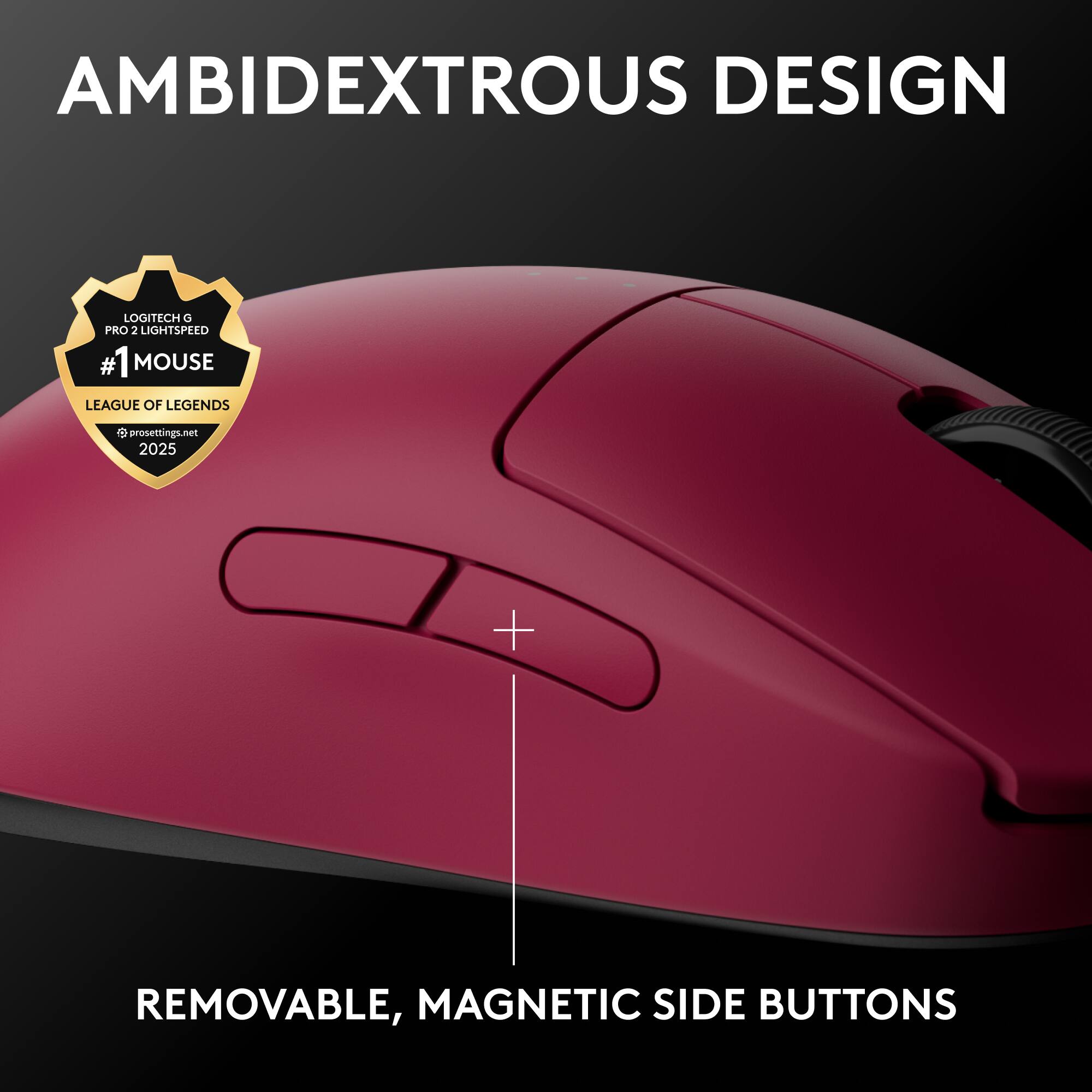 AMBIDEXTROUS DESIGN  
LOGITECH G PRO 2 LIGHTSPEED  
#1 MOUSE  
LEAGUE OF LEGENDS  
prosettings.net 2025  
REMOVABLE, MAGNETIC SIDE BUTTONS