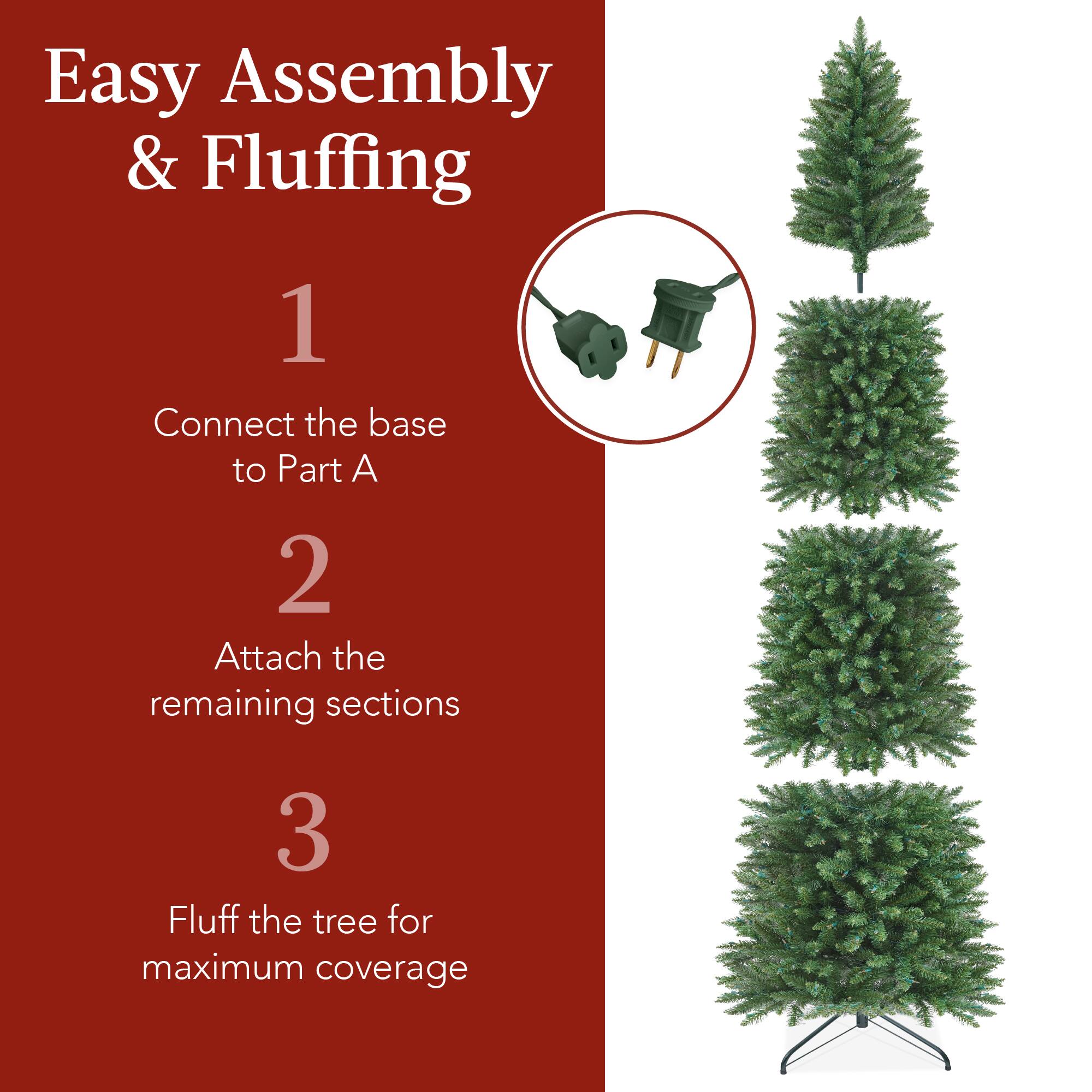 Easy Assembly & Fluffing

1. Connect the base to Part A.
2. Attach the remaining sections.
3. Fluff the tree for maximum coverage.