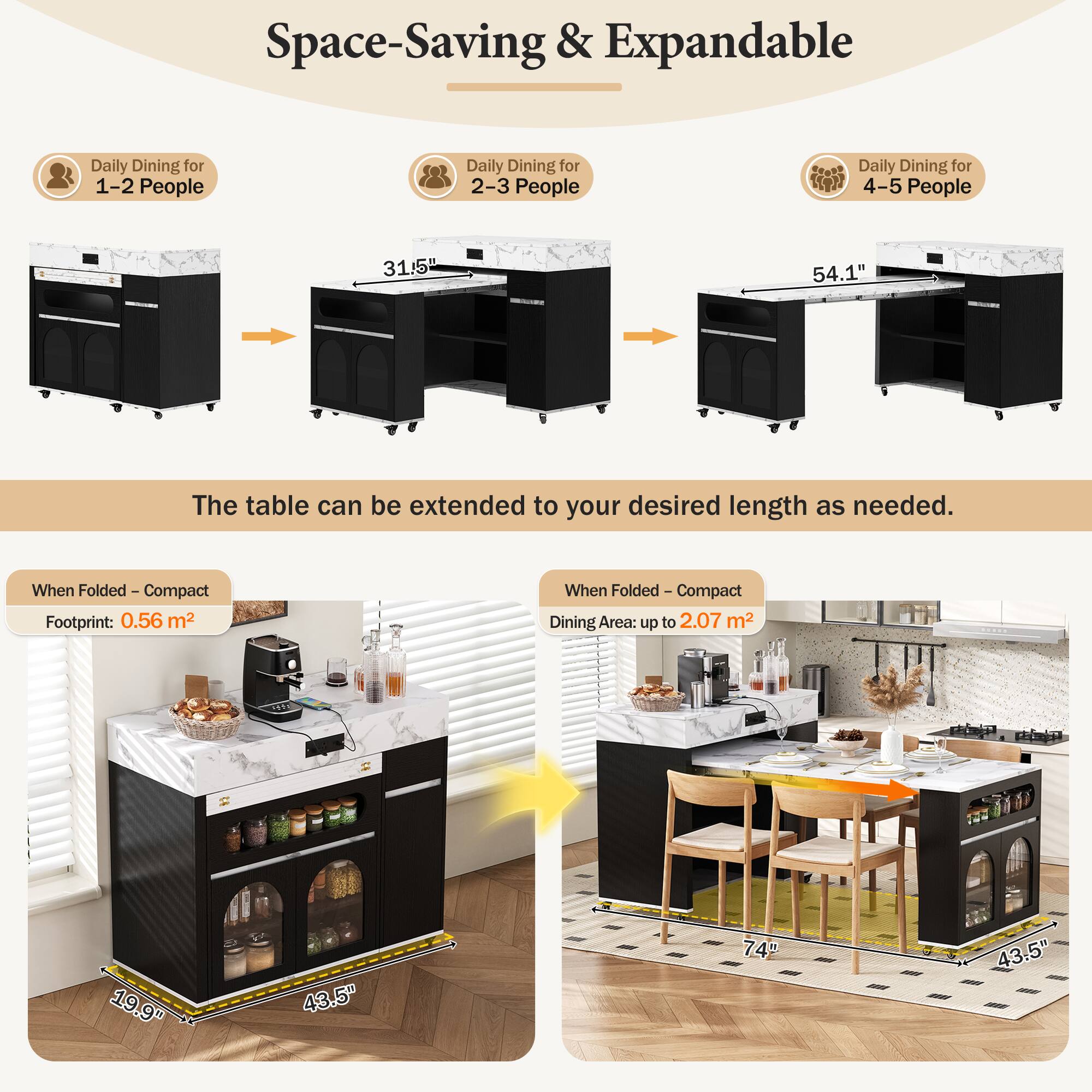 Space-Saving & Expandable

Daily Dining for 1-2 People  
Daily Dining for 2-3 People  
Daily Dining for 4-5 People

31.5"  
54.1"  
The table can be extended to your desired length as needed.

When Folded - Compact  
Footprint: 0.56 m²

When Folded - Compact  
Dining Area: up to 2.07 m²

19.9"  
9"  
43.5"  
74"  
43.5"