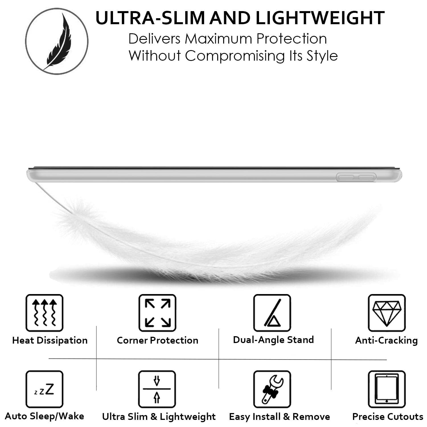 ULTRA-SLIM AND LIGHTWEIGHT  
Delivers Maximum Protection Without Compromising Its Style

- Heat Dissipation
- Corner Protection
- Dual-Angle Stand
- Anti-Cracking
- Auto Sleep/Wake
- Ultra Slim & Lightweight
- Easy Install & Remove
- Precise Cutouts