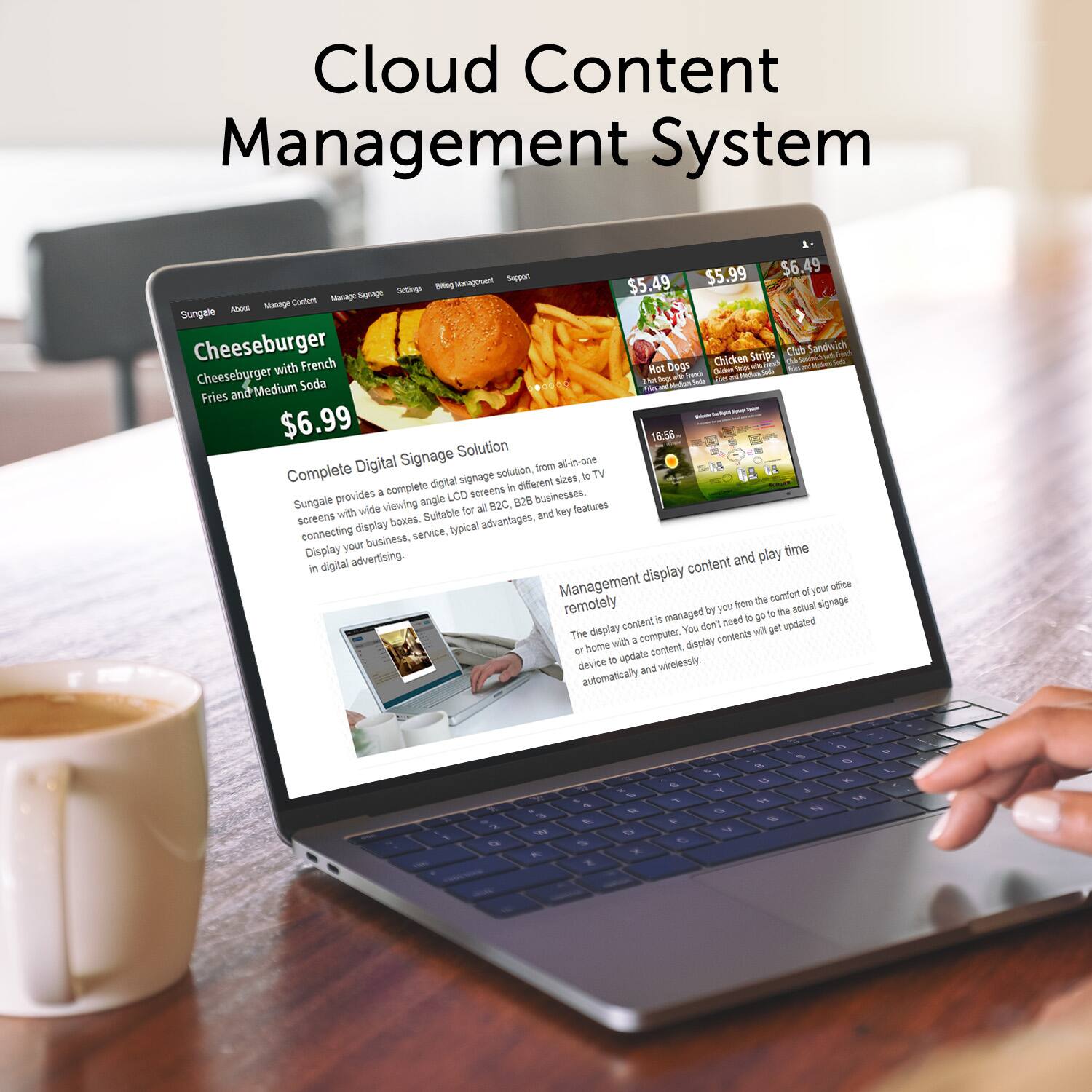 Cloud Content Management System

$5.49 Hot Dogs
$5.99 Cheeseburger with French Fries and Medium Soda
$6.49 Chicken Strips
$6.99 Club Sandwich

Seeot - Management

Sungale - Cheeseburger - Club Sandwich - Chicken Strips - Hot Dogs - Iwn M Soda - Medium - Fries and - - 

Complete Digital Signage Solution

Digital signage solution, from all-in-one screens in different sizes, to TV screens in all viewing angles. Suitable for B2C businesses. Connecting business, service, and typical advantages, and key features. Display advertising.

Management display content and play time remotely

The display content is managed by you from the comfort of your office or home with a computer. You don't need to go to the actual signage device to update content. Display contents will get updated automatically and wirelessly.