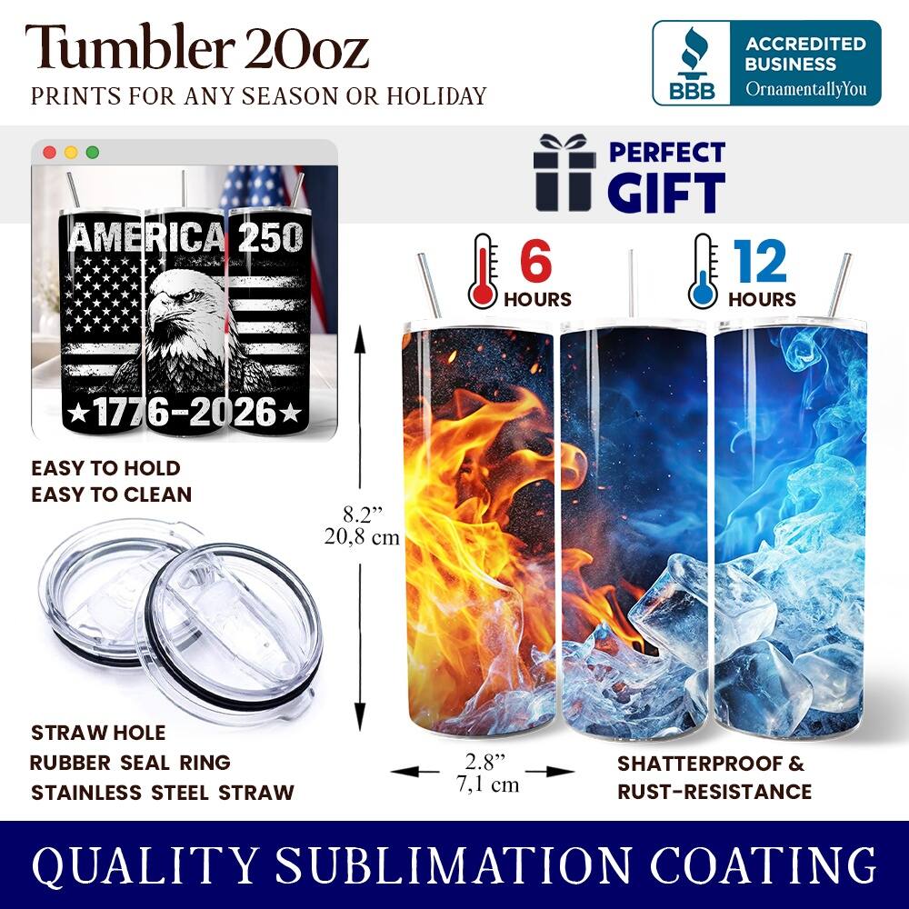 Tumbler 20oz  
PRINTS FOR ANY SEASON OR HOLIDAY  
ACCREDITED BUSINESS BBB OrnamentallyYou  
AMERICA 250  
PERFECT GIFT  
6 HOURS  
12 HOURS  
EASY TO HOLD  
EASY TO CLEAN  
8.2" (20.8 cm)  
STRAW HOLE  
RUBBER SEAL RING  
STAINLESS STEEL STRAW  
2.8" (7.1 cm)  
SHATTERPROOF & RUST-RESISTANCE  
QUALITY SUBLIMATION COATING