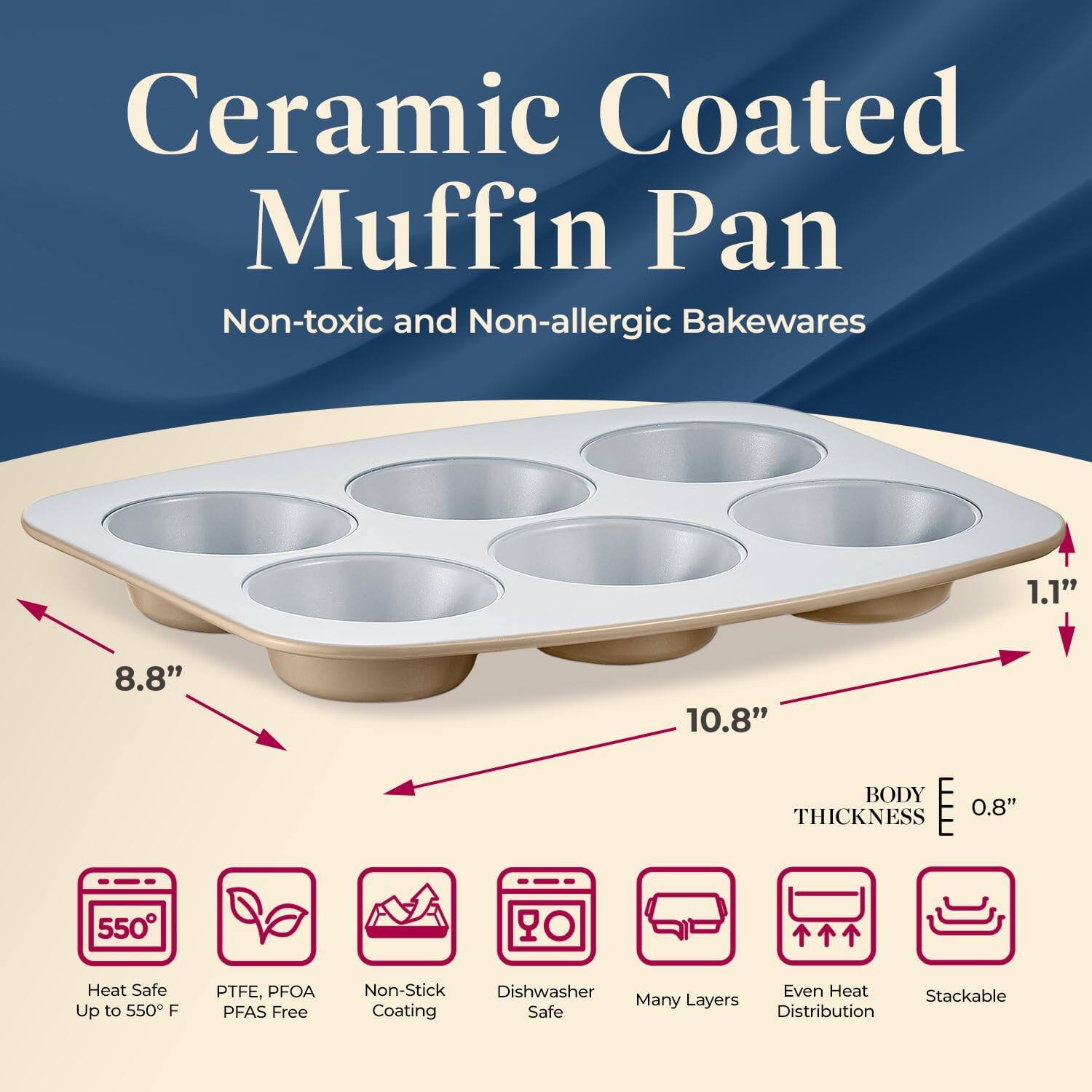 Ceramic Coated Muffin Pan  
Non-toxic and Non-allergic Bakewares  

- 1.1"  
- 8.8"  
- 10.8"  
- BODY THICKNESS 0.8"  
- 550° Heat Safe Up to 550°F  
- PTFE, PFOA PFAS Free  
- Non-Stick Coating  
- Dishwasher Safe  
- Many Layers  
- Even Heat Distribution  
- Stackable  

Heat Safe Up to 550°F  
PTFE, PFOA PFAS Free  
Non-Stick Coating  
Dishwasher Safe  
Many Layers  
Even Heat Distribution  
Stackable