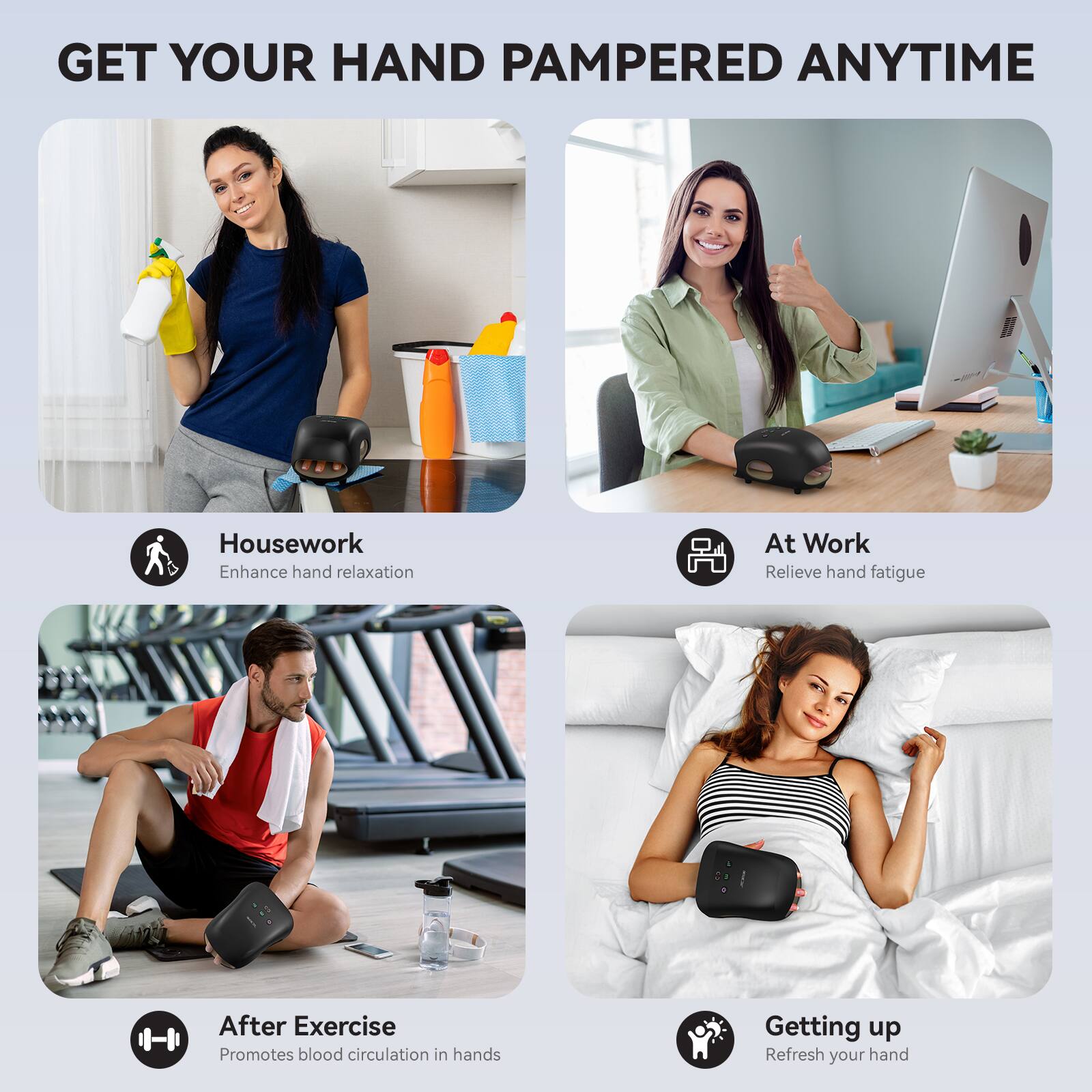 GET YOUR HAND PAMPERED ANYTIME

Housework
Enhance hand relaxation

At Work
Relieve hand fatigue

After Exercise
Promotes blood circulation in hands

Getting up
Refresh your hand