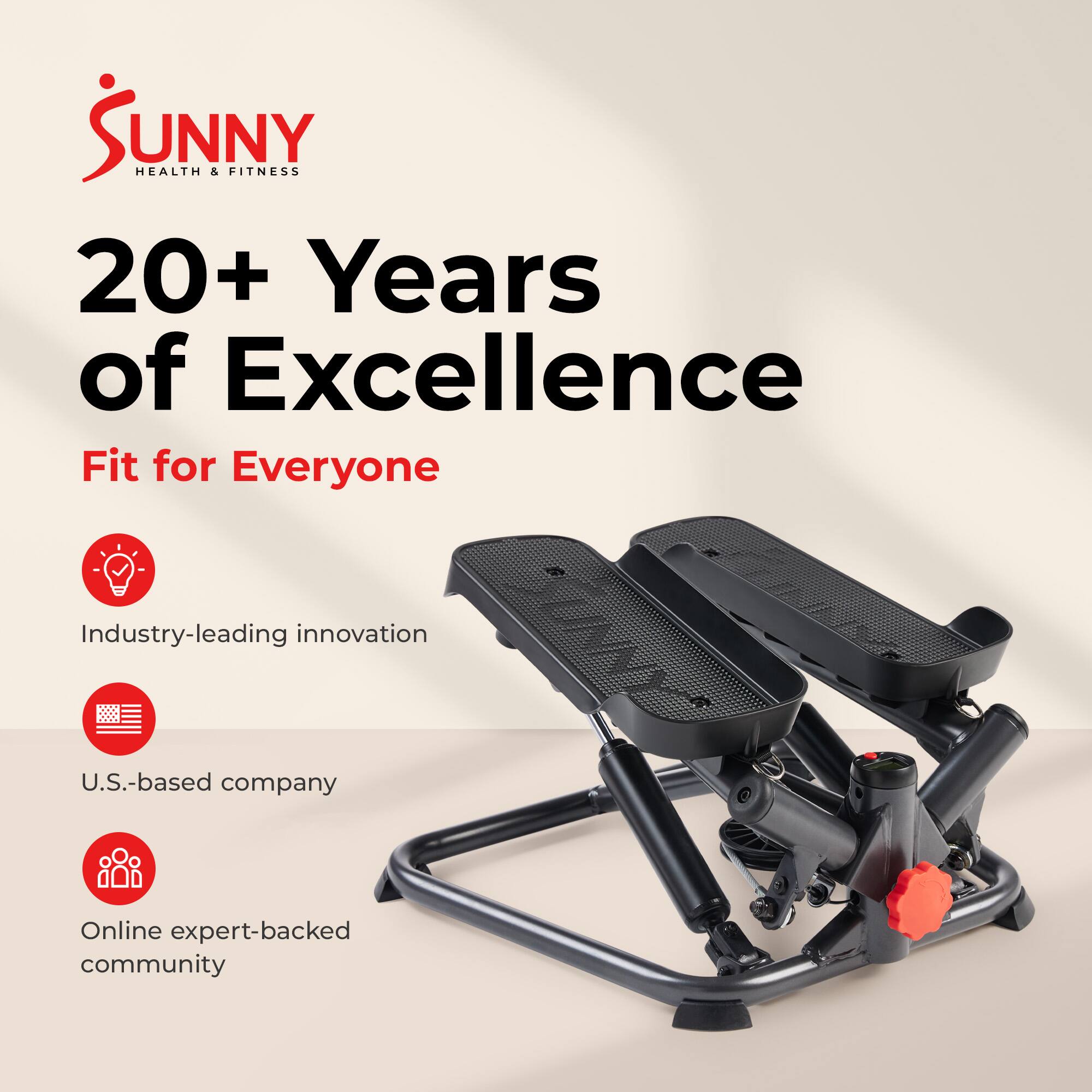 Sunny Health & Fitness  
20+ Years of Excellence  
Fit for Everyone  

- Industry-leading innovation  
- U.S.-based company  
- Online expert-backed community