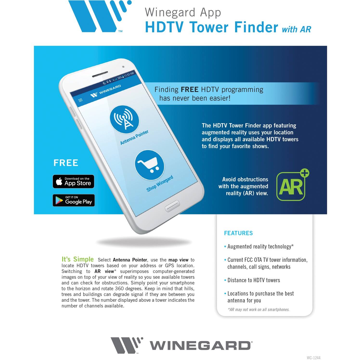**Winegard App**  
**HDTV Tower Finder with AR**

---

**Finding FREE HDTV programming has never been easier!**

The HDTV Tower Finder app featuring augmented reality uses your location and displays all available HDTV towers to find your favorite shows.

Avoid obstructions with the augmented reality (AR) view.

---

**FREE**  
Download on the App Store  
GET IT ON Google Play

---

**It's Simple**  
Select Antenna Pointer, use the map view to locate HDTV towers based on your address or GPS location. Switching to AR view* superimposes computer-generated images on top of your view of reality so you see available towers and can check for obstructions. Simply point your smartphone to the horizon and rotate 360 degrees. Keep in mind that hills, trees and buildings can degrade signal if they are between you and the tower. The number displayed above a tower indicates the number of channels available.

---

**FEATURES**  
- Augmented reality technology*  
- Current FCC OTA TV tower information, channels, call signs, networks  
- Distance to HDTV towers  
- Locations to purchase the best antenna for you  

*AR may not work on all smartphones.

---

**WINEGARD**  
WC-1