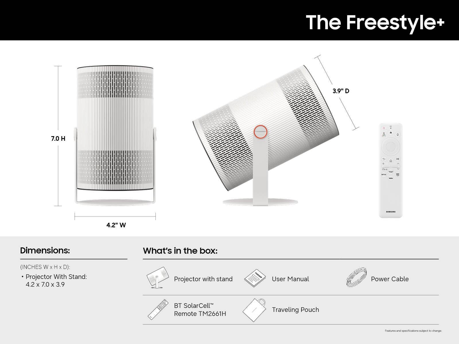 The Freestyle+  
3.9" D  
7.0 H  
4.2" W  

Dimensions:  
(INCHES W x H x D):  
Projector With Stand: 4.2 x 7.0 x 3.9  

What's in the box:  
- Projector with stand  
- User Manual  
- Power Cable  
- BT SolarCell™ Remote TM2661H  
- Traveling Pouch  

Features and specifications subject to change.