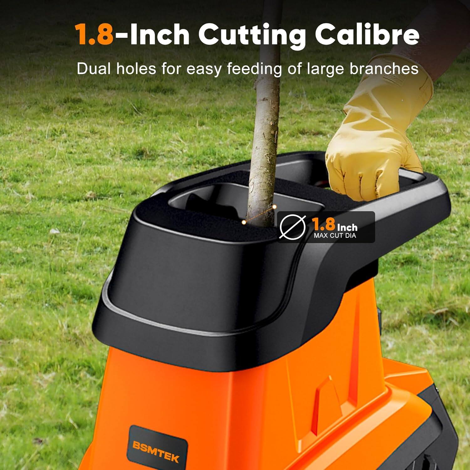 1.8-Inch Cutting Calibre  
Dual holes for easy feeding of large branches  
1.8 Inch MAX CUT DIA  
BSMTEK