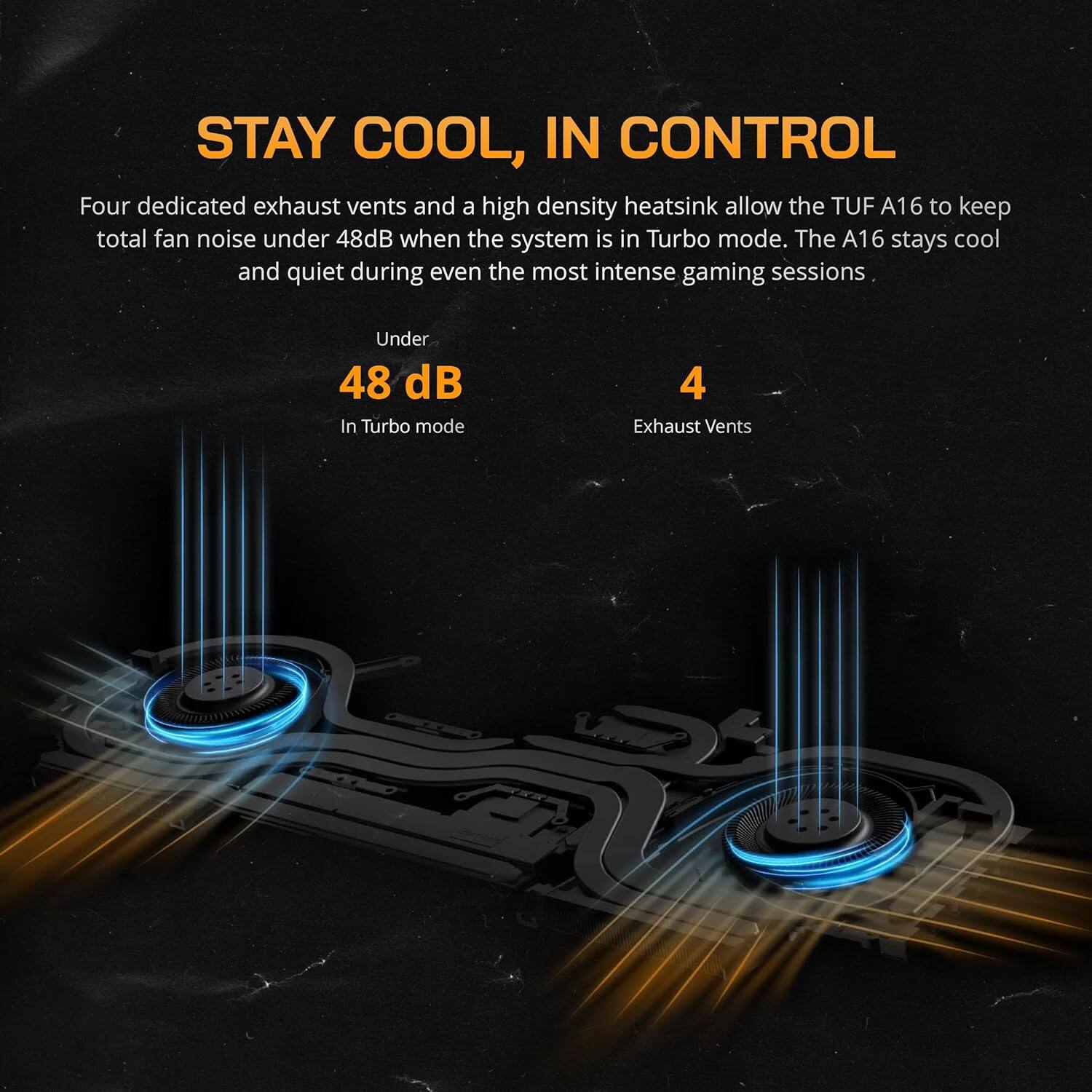 STAY COOL, IN CONTROL

Four dedicated exhaust vents and a high density heatsink allow the TUF A16 to keep total fan noise under 48dB when the system is in Turbo mode. The A16 stays cool and quiet during even the most intense gaming sessions.

Under 48 dB  
In Turbo mode

4 Exhaust Vents