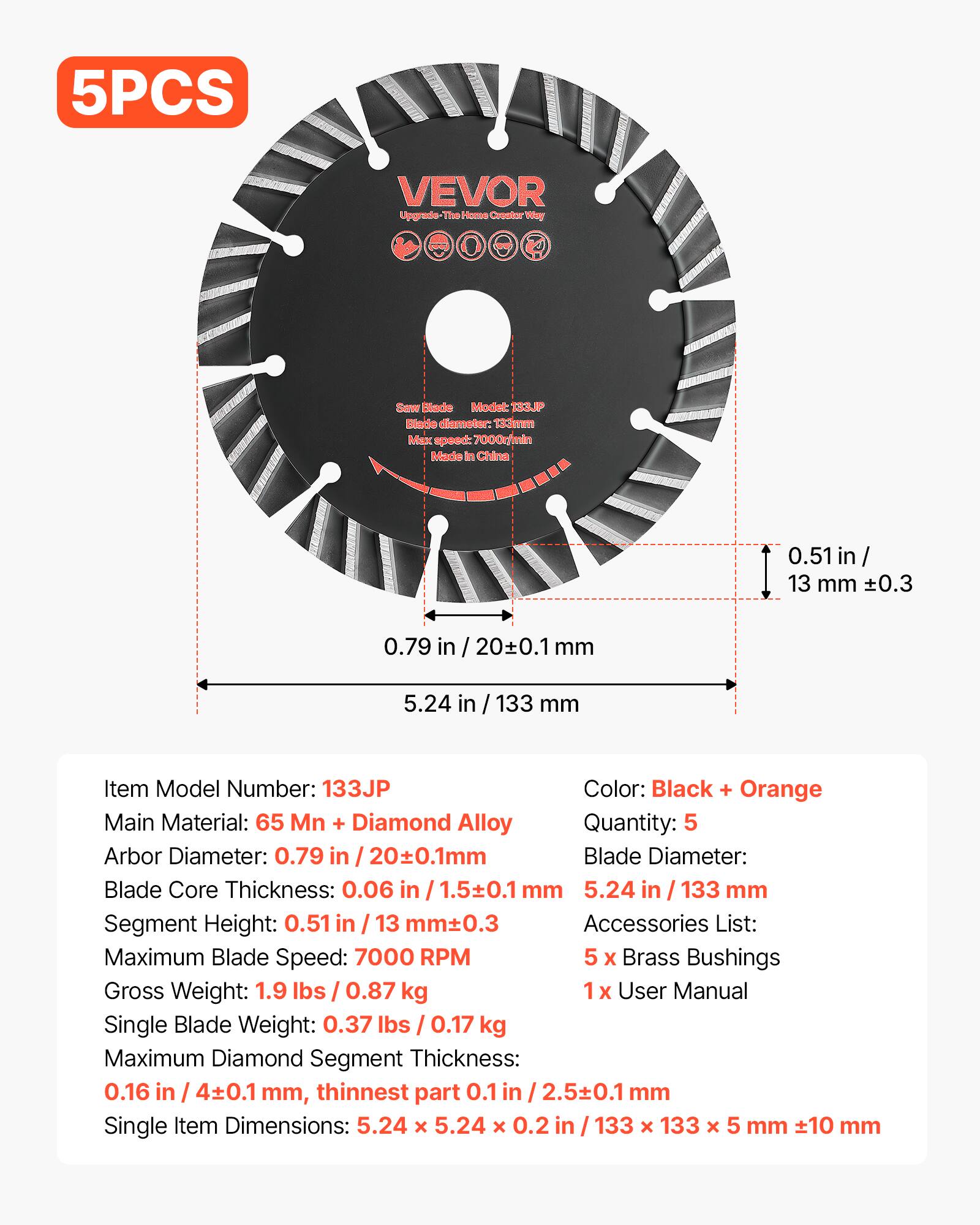 5PCS VEVOR Upgrade The Home Creator Way Saw Blade Model: 3JP Blade diameter: 133mm Max speed: 7000m Made in China 0.51 in / 13 mm 0.3 0.79 in / 200.1 mm 5.24 in / 133 mm Item Model Number: 133JP Color: Black + Orange Main Material: 65 Mn + Diamond Alloy Quantity: 5 Arbor Diameter: 0.79 in / 20±0.1mm Blade Core Thickness: 0.06 in / 1.5±0.1 mm Segment Height: 0.51 in / 13 mm±0.3 Accessories List: Maximum Blade Speed: 7000 RPM 5 X Brass Bushings Gross Weight: 1.9 lbs / 0.87 kg x User Manual Single Blade Weight: 0.37 lbs / 0.17 kg Maximum Diamond Segment Thickness: 0.16 in / 4±0.1 mm, thinnest part 0.1 in / 2.5±0.1 mm Single
