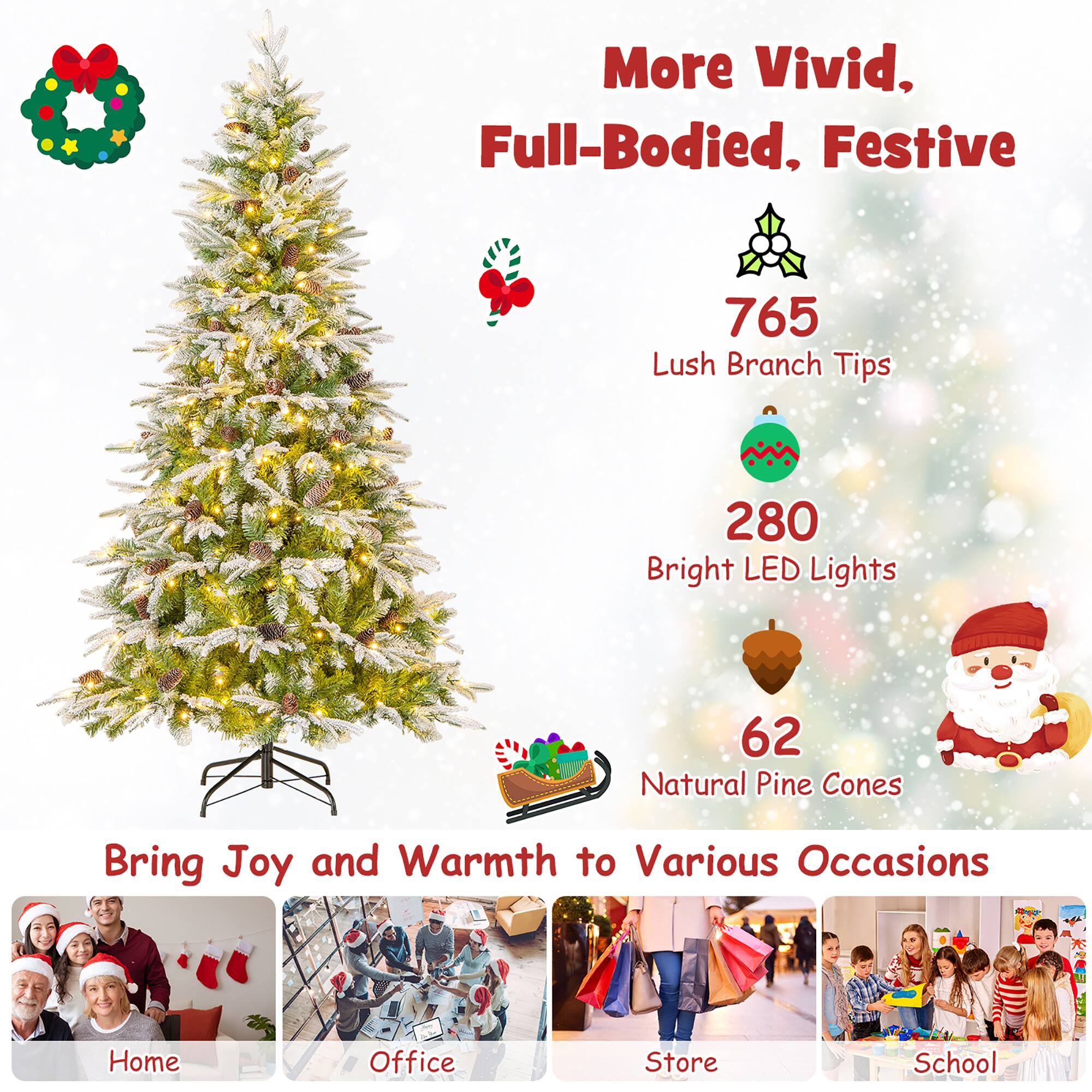 More Vivid, Full-Bodied, Festive

765 Lush Branch Tips

280 Bright LED Lights

62 Natural Pine Cones

Bring Joy and Warmth to Various Occasions

Home

Office

Store

School