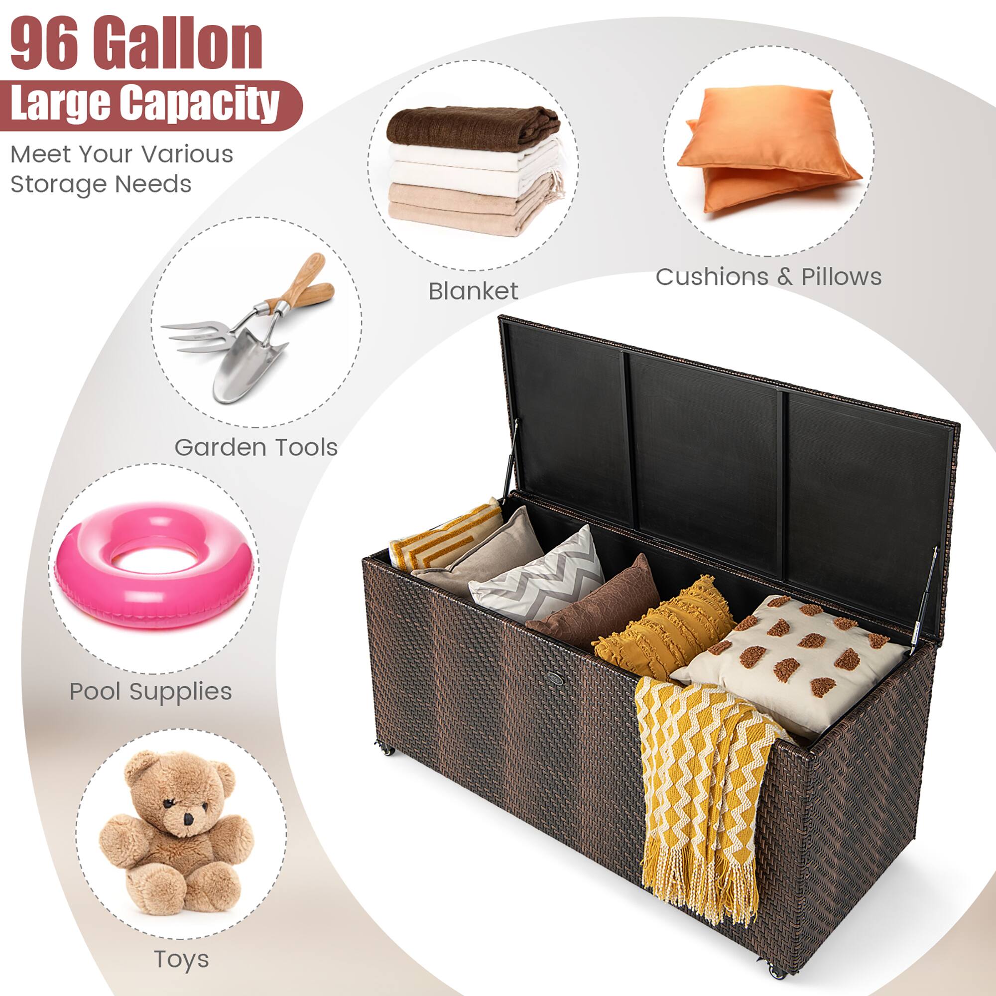 96 Gallon Large Capacity  
Meet Your Various Storage Needs  

- Blanket  
- Cushions & Pillows  
- Garden Tools  
- Pool Supplies  
- Toys