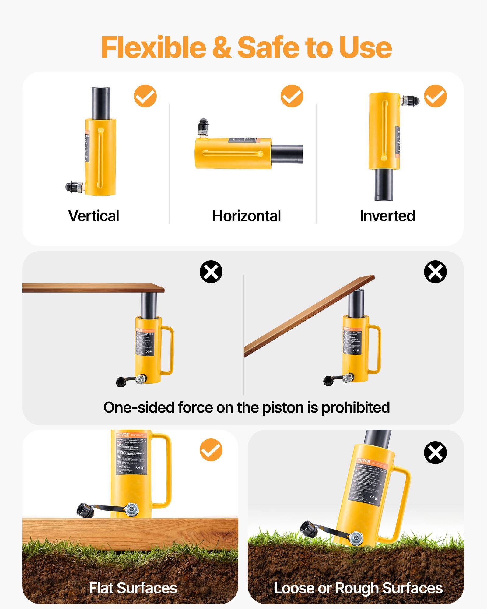 Flexible & Safe to Use

Vertical
Horizontal
Inverted

One-sided force on the piston is prohibited

Flat Surfaces
Loose or Rough Surfaces
