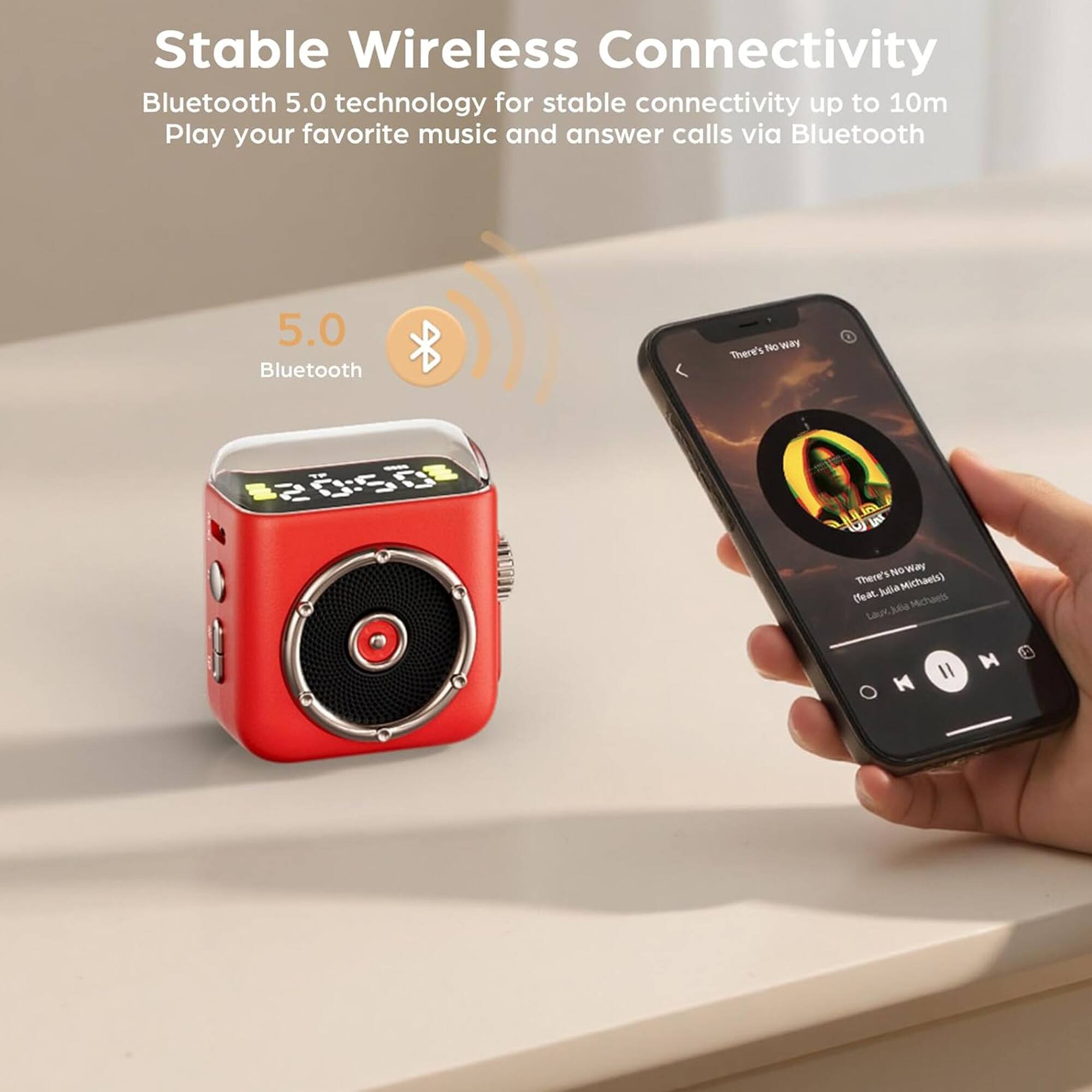 Stable Wireless Connectivity  
Bluetooth 5.0 technology for stable connectivity up to 10m  
Play your favorite music and answer calls via Bluetooth  

5.0  
Bluetooth  

There's No Way  
(Feat. Julia Michaels)  
Lauv, Julia Michaels