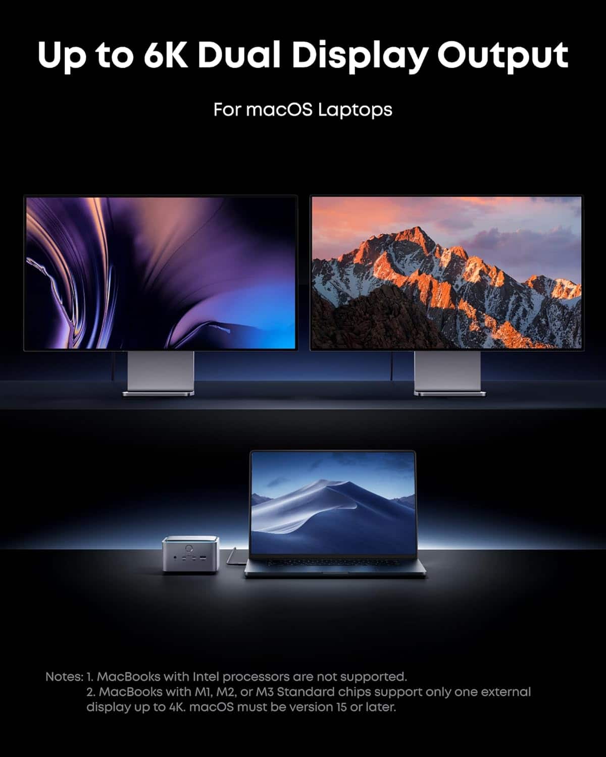 Up to 6K Dual Display Output
For macOS Laptops
Notes:
1. MacBooks with Intel processors are not supported.
2. MacBooks with M1, M2, or M3 Standard chips support only one external display up to 4K. macOS must be version 15 or later.