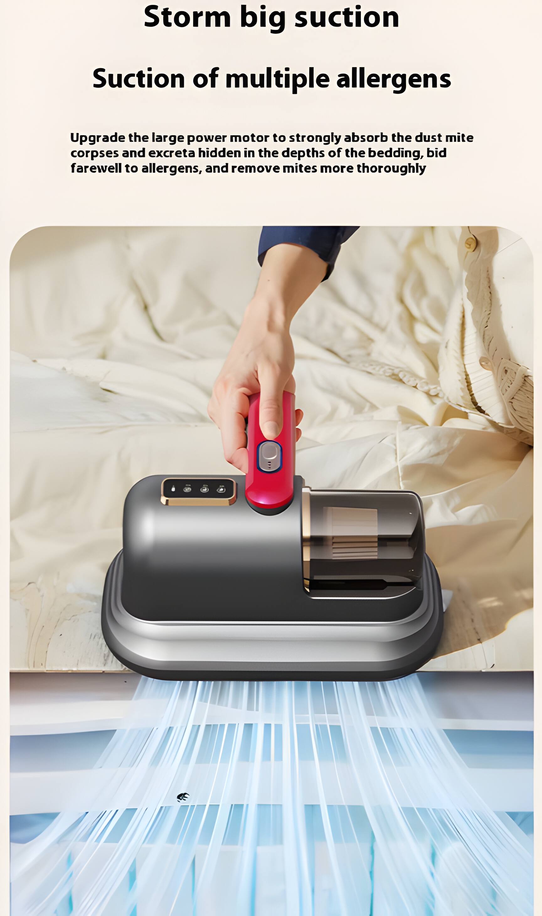 Storm big suction  
Suction of multiple allergens  

Upgrade the large power motor to strongly absorb the dust mite corpses and excreta hidden in the depths of the bedding, bid farewell to allergens, and remove mites more thoroughly