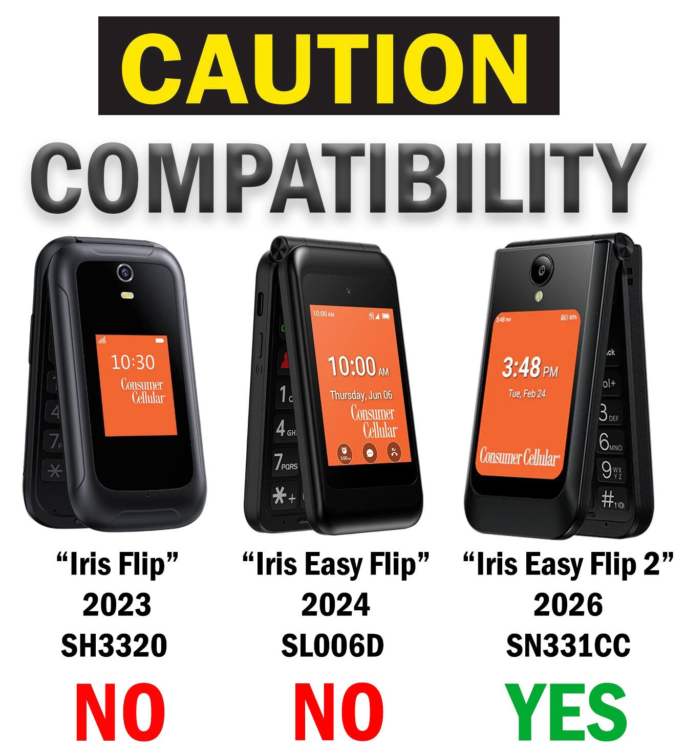 CAUTION COMPATIBILITY

10:00 AM
EVE

4 7F
10:30 Consumer Cellular
1 4GH GH 7PORS *+
10:00 AM Thursday, Jun 06 Consumer Cellular
3:48 PM Tue, Feb 24 Consumer Cellular
+lo 3 6mg 9 #10
"Iris Flip" 2023 SH3320 NO
"Iris Easy Flip" 2024 SL006D NO
"Iris Easy Flip 2" 2026 SN331CC YES