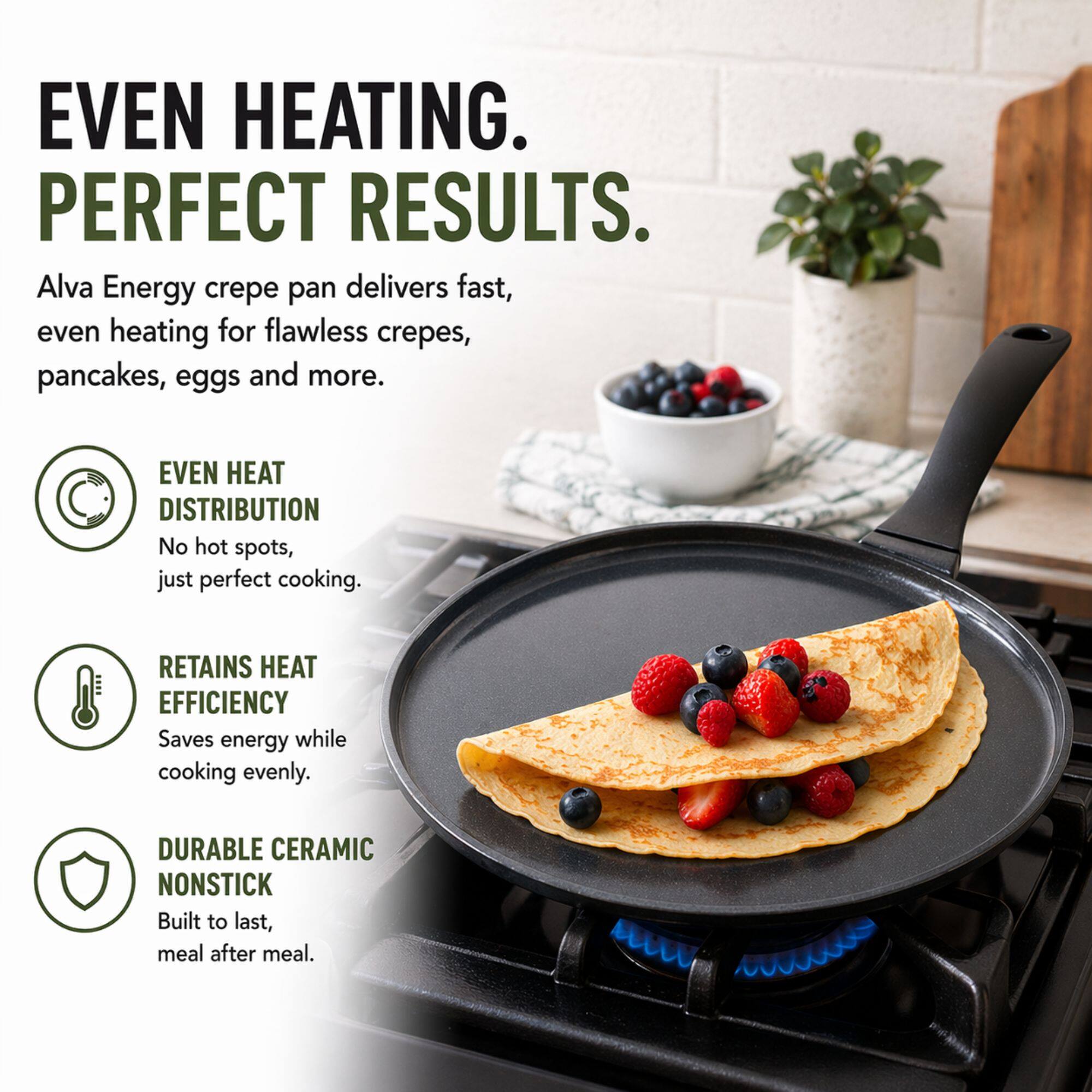 EVEN HEATING. PERFECT RESULTS.

Alva Energy crepe pan delivers fast, even heating for flawless crepes, pancakes, eggs and more.

- EVEN HEAT DISTRIBUTION
  No hot spots, just perfect cooking.

- RETAINS HEAT EFFICIENCY
  Saves energy while cooking evenly.

- DURABLE CERAMIC NONSTICK
  Built to last, meal after meal.