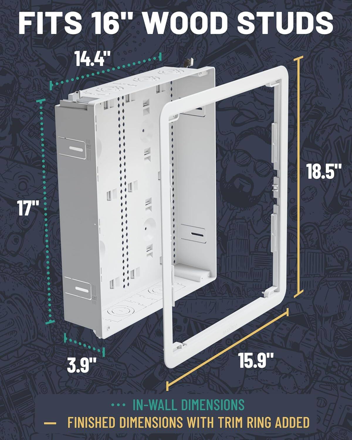 FITS 16" WOOD STUDS

14.4"  
17"  
3.9"  
15.9"  
18.5"  

IN-WALL DIMENSIONS  
FINISHED DIMENSIONS WITH TRIM RING ADDED