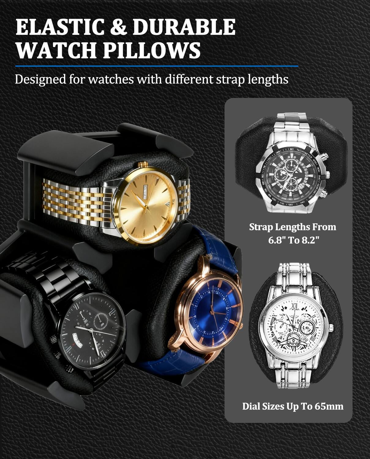 ELASTIC & DURABLE WATCH PILLOWS  
Designed for watches with different strap lengths  

Strap Lengths From 6.8" To 8.2"  

Dial Sizes Up To 65mm
